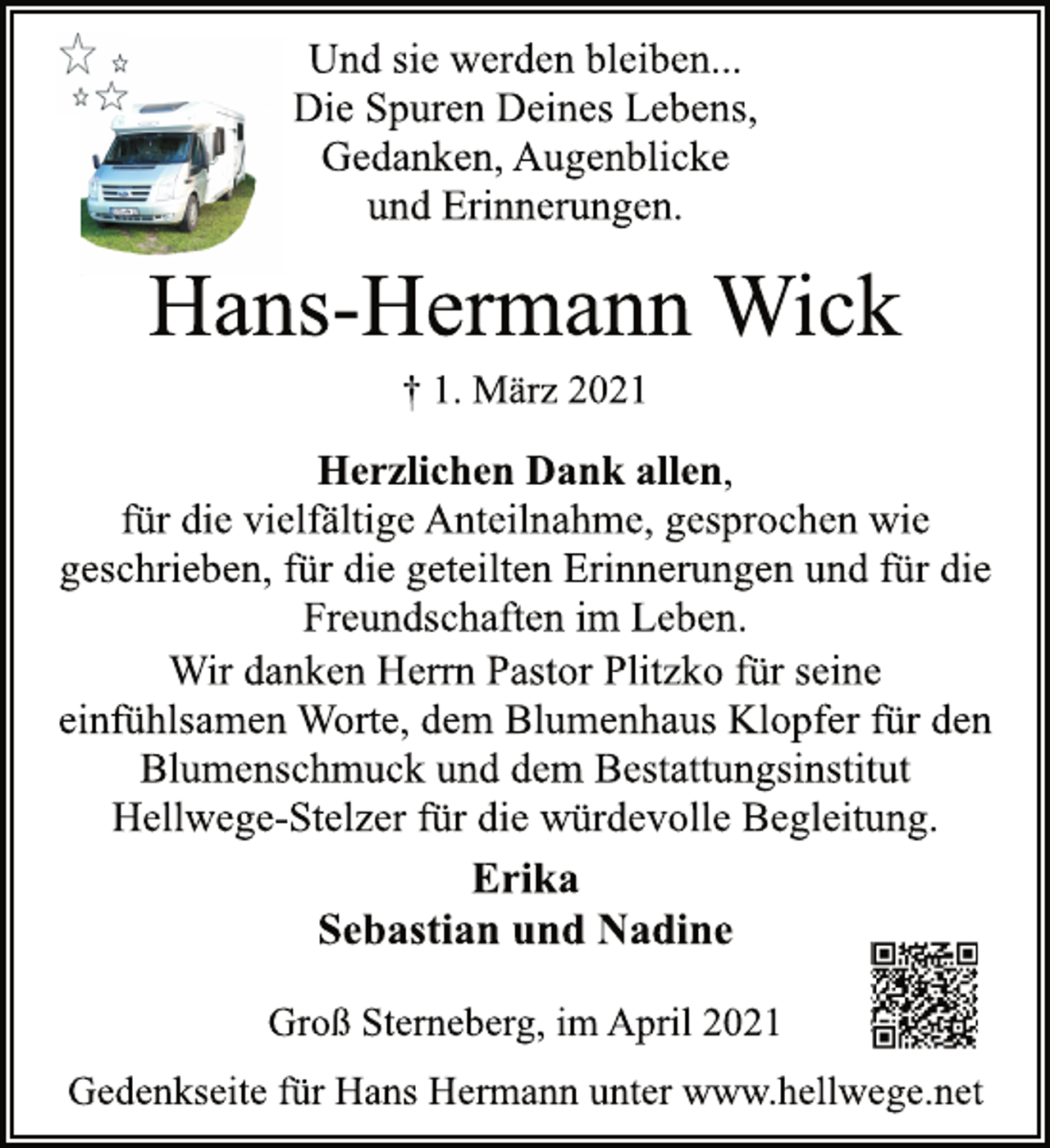 <p>Und sie werden bleiben...<br />Die Spuren Deines Lebens,<br />Gedanken, Augenblicke<br />und Erinnerungen.<br />Hans-Hermann Wick<br />† 1. März 2021<br />Herzlichen Dank allen,<br />für die vielfältige Anteilnahme, gesprochen wie<br />geschrieben, für die geteilten Erinnerungen und für die<br />Freundschaften im Leben.<br />Wir danken Herrn Pastor Plitzko für seine<br />einfühlsamen Worte, dem Blumenhaus Klopfer für den<br />Blumenschmuck und dem Bestattungsinstitut<br />Hellwege-Stelzer für die würdevolle Begleitung.<br />Erika<br />Sebastian und Nadine<br />Groß Sterneberg, im April 2021<br />Gedenkseite für Hans Hermann unter www.hellwege.net</p>