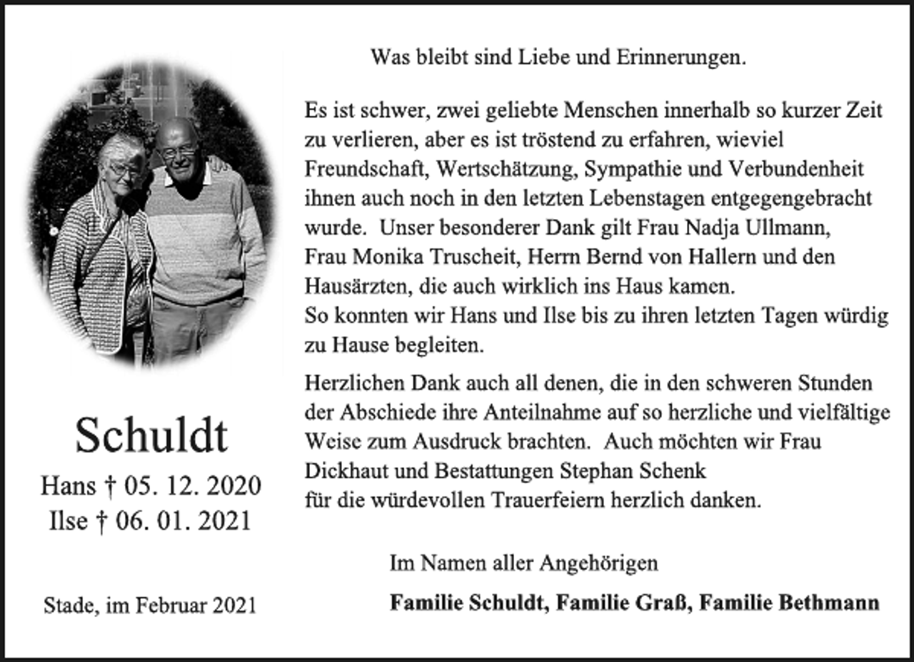 <p>Was bleibtsind Liebe und Erinnerungen.<br />Es ist schwer,zwei geliebte Menschen innerhalb so kurzer Zeit<br />zu verlieren, aber es ist tröstend zu erfahren, wieviel<br />Freundschaft, Wertschätzung, Sympathie und Verbundenheit<br />ihnen auch noch in den letzten Lebenstagen entgegengebracht wurde. Unser besonderer Dank gilt Frau Nadja Ullmann,<br />Frau Monika Truscheit, Herrn Bernd von Hallern und den Hausärzten, die auch wirklich ins Haus kamen.<br />So konnten wir Hans und Ilse bis zu ihren letzten Tagen würdig<br />zu Hause begleiten.<br />Herzlichen Dank auchall denen, die in den schweren Stunden<br />der Abschiede ihre Anteilnahme auf so herzliche und vielfältige Weise zum Ausdruck brachten. Auch möchten wir Frau<br />Dickhaut und Bestattungen Stephan Schenk<br />für die würdevollen Trauerfeiern herzlich danken.<br />Im Namen aller Angehörigen<br />Familie Schuldt,Familie Graß,Familie Bethmann<br />Schuldt<br />Hans † 05. 12. 2020<br />Ilse † 06. 01. 2021<br />Stade, im Februar 2021</p>