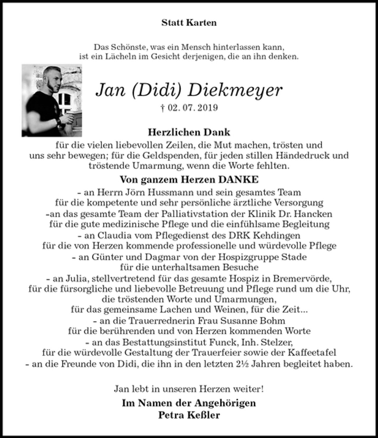 <p>Statt Karten<br />Das Schönste, was ein Mensch hinterlassen kann,<br />ist ein Lächeln im Gesicht derjenigen, die an ihn denken.<br />Jan (Didi) Diekmeyer<br />† 02. 07. 2019<br />Herzlichen Dank<br />für die vielen liebevollen Zeilen, die Mut machen, trösten und<br />uns sehr bewegen; für die Geldspenden, für jeden stillen Händedruck und tröstende Umarmung, wenn die Worte fehlten.<br />Von ganzem Herzen DANKE<br />- an Herrn Jörn Hussmann und sein gesamtes Team<br />für die kompetente und sehr persönliche ärztliche Versorgung<br />-an das gesamte Team der Palliativstation der Klinik Dr. Hancken<br />für die gute medizinische Pflege und die einfühlsame Begleitung<br />- an Claudia vom Pflegedienst des DRK Kehdingen<br />für die von Herzen kommende professionelle und würdevolle Pflege<br />- an Günter und Dagmar von der Hospizgruppe Stade<br />für die unterhaltsamen Besuche<br />- an Julia, stellvertretend für das gesamte Hospiz in Bremervörde,<br />für die fürsorgliche und liebevolle Betreuung und Pflege rund um die Uhr, die tröstenden Worte und Umarmungen,<br />für das gemeinsame Lachen und Weinen, für die Zeit...<br />- an die Trauerrednerin Frau Susanne Bohm<br />für die berührenden und von Herzen kommenden Worte<br />- an das Bestattungsinstitut Funck, Inh. Stelzer,<br />für die würdevolle Gestaltung der Trauerfeier sowie der Kaffeetafel<br />- an die Freunde von Didi, die ihn in den letzten 2½ Jahren begleitet haben.<br />Jan lebt in unseren Herzen weiter!<br />Im Namen der Angehörigen<br />Petra Keßler</p>