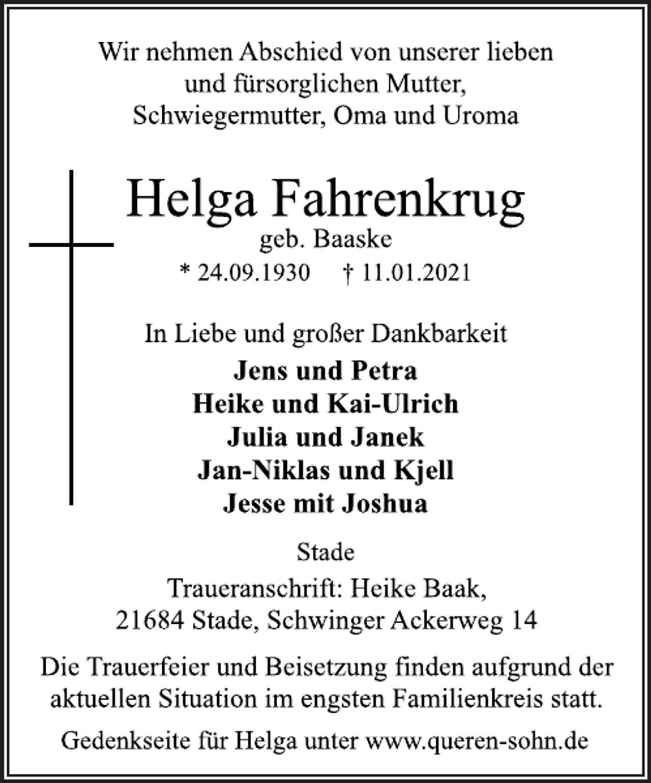 <p>Wir nehmen Abschied von unserer lieben<br />und fürsorglichen Mutter,<br />Schwiegermutter, Oma und Uroma<br />Helga Fahrenkrug<br />geb. Baaske<br />* 24.09.1930 + 11.01.2021<br />In Liebe und großer Dankbarkeit<br />Jens und Petra<br />Heike und Kai-Ulrich<br />Julia und Janek<br />Jan-Niklas und Kjell<br />Jesse mit Joshua<br />Stade<br />Traueranschrift: Heike Baak,<br />21684 Stade, Schwinger Ackerweg 14<br />Die Trauerfeier und Beisetzung finden aufgrund der<br />aktuellen Situation im engsten Familienkreis statt.<br />Gedenkseite für Helga unter www.queren-sohn.de</p>