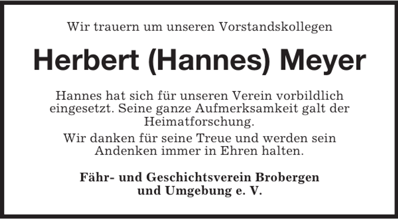 <p>Wir trauern um unseren Vorstandskollegen</p><p>Herbert (Hannes) Meyer<br />Hannes hat sich für unseren Verein vorbildlich<br />eingesetzt. Seine ganze Aufmerksamkeit galt der<br />Heimatforschung.<br />Wir danken für seine Treue und werden sein<br />Andenken immer in Ehren halten.<br />Fähr- und Geschichtsverein Brobergen<br />und Umgebung e. V.</p>