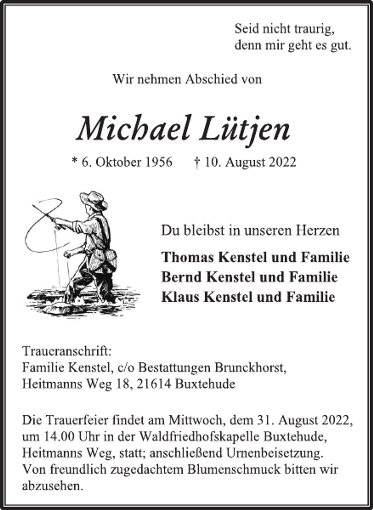 <p>Seid nicht traurig,<br />denn mir geht es gut.<br />Wir nehmen Abschied von<br />Michael Lütjen<br />* 6. Oktober 1956 † 10. August 2022<br />Du bleibst in unseren Herzen<br />Thomas Kenstel und Familie<br />Bernd Kenstel und Familie<br />Klaus Kenstel und Familie<br />Traueranschrift:<br />Familie Kenstel, c/o Bestattungen Brunckhorst,<br />Heitmanns Weg 18, 21614 Buxtehude<br />Die Trauerfeier findet am Mittwoch, dem 31. August 2022,<br />um 14.00 Uhr in der Waldfriedhofskapelle Buxtehude,<br />Heitmanns Weg, statt; anschließend Urnenbeisetzung.<br />Von freundlich zugedachtem Blumenschmuck bitten wir<br />abzusehen.</p>