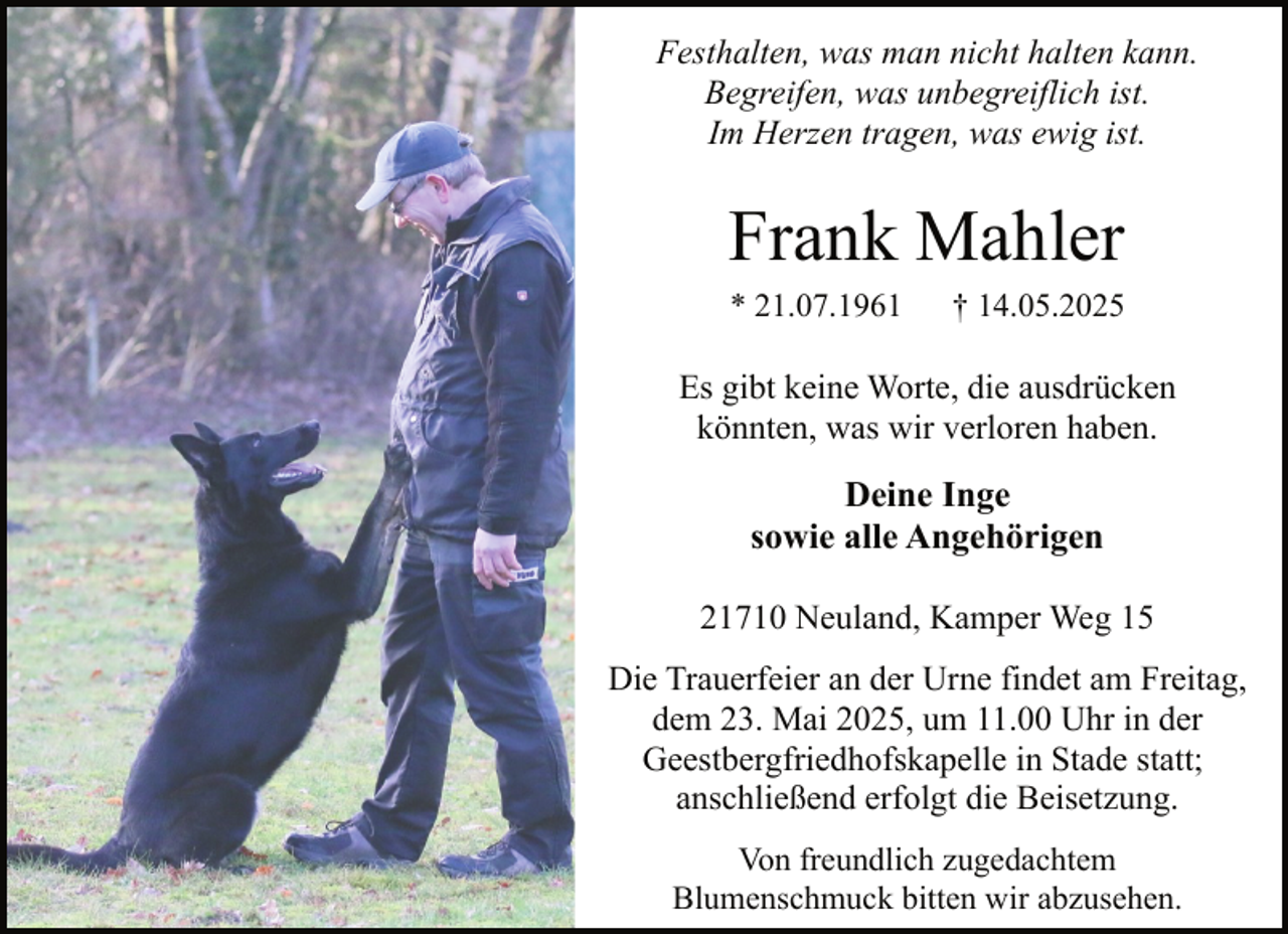 <p>Festhalten, was man nicht halten kann.<br />Begreifen, was unbegreiflich ist.<br />Im Herzen tragen, was ewig ist.</p><p>Frank Mahler<br />* 21.07.1961</p><p>† 14.05.2025</p><p>Es gibt keine Worte, die ausdrücken<br />könnten, was wir verloren haben.</p><p>Deine Inge<br />sowie alle Angehörigen<br />21710 Neuland, Kamper Weg 15<br />Die Trauerfeier an der Urne findet am Freitag,<br />dem 23. Mai 2025, um 11.00 Uhr in der<br />Geestbergfriedhofskapelle in Stade statt;<br />anschließend erfolgt die Beisetzung.<br />Von freundlich zugedachtem<br />Blumenschmuck bitten wir abzusehen.</p>
