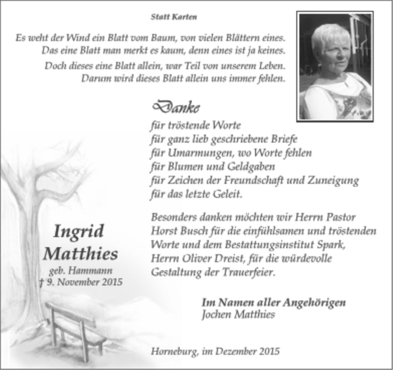 <p>Statt Karten<br />Es weht der Wind ein Blatt vom Baum, von vielen Blättern eines.<br />Das eine Blatt man merkt es kaum, denn eines ist ja keines.<br />Doch dieses eine Blatt allein, war Teil von unserem Leben.<br />Darum wird dieses Blatt allein uns immer fehlen.</p><p>Danke<br />für tröstende Worte<br />für ganz lieb geschriebene Briefe<br />für Umarmungen, wo Worte fehlen<br />für Blumen und Geldgaben<br />für Zeichen der Freundschaft und Zuneigung<br />für das letzte Geleit.</p><p>Besonders danken möchten wir Herrn Pastor<br />Horst Busch für die einfühlsamen und tröstenden<br />Worte und dem Bestattungsinstitut Spark,<br />Herrn Oliver Dreist, für die würdevolle<br />Gestaltung der Trauerfeier.</p><p>Im Namen aller Angehörigen<br />Jochen MatthiesIngrid<br />Matthies<br />geb. Hammann<br />† 9. November 2015</p><p>Horneburg, im Dezember 2015</p><p>Horneburg, im Dezember 2015</p>