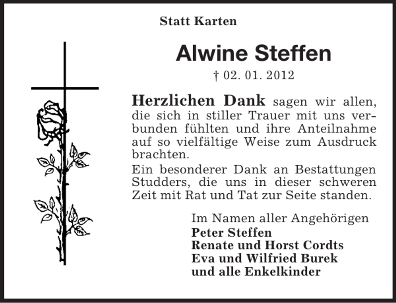 <p>Statt Karten</p><p>Alwine Steffen<br />† 02. 01. 2012</p><p>Herzlichen Dank</p><p>sagen wir allen,<br />die sich in stiller Trauer mit uns verbunden fühlten und ihre Anteilnahme<br />auf so vielfältige Weise zum Ausdruck<br />brachten.<br />Ein besonderer Dank an Bestattungen<br />Studders, die uns in dieser schweren<br />Zeit mit Rat und Tat zur Seite standen.<br />Im Namen aller Angehörigen<br />Peter Steffen<br />Renate und Horst Cordts<br />Eva und Wilfried Burek<br />und alle Enkelkinder</p>