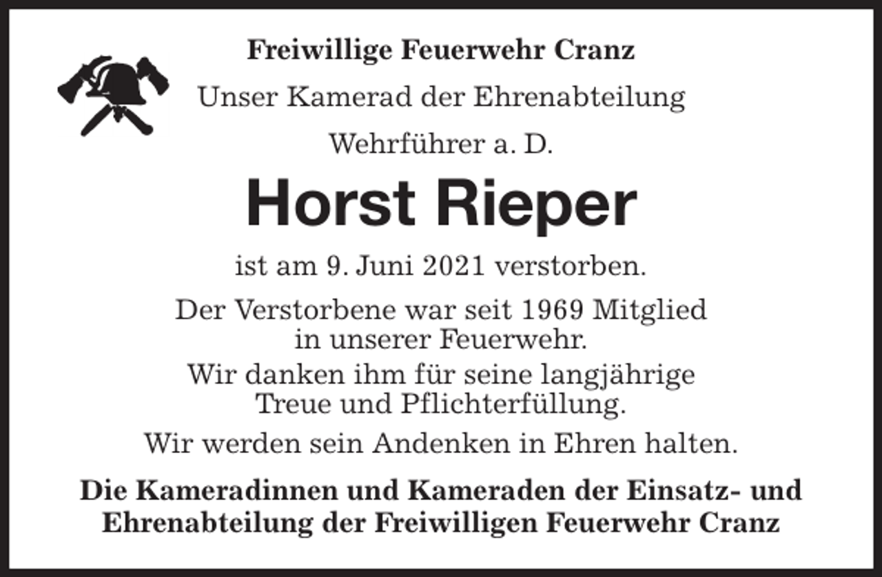 <p>Freiwillige Feuerwehr Cranz<br />Unser Kamerad der Ehrenabteilung<br />Wehrführer a. D.<br />Horst Rieper<br />ist am 9. Juni 2021 verstorben.<br />Der Verstorbene war seit 1969 Mitglied<br />in unserer Feuerwehr.<br />Wir danken ihm für seine langjährige<br />Treue und Pflichterfüllung.<br />Wir werden sein Andenken in Ehren halten.<br />Die Kameradinnen und Kameraden der Einsatz- und<br />Ehrenabteilung der Freiwilligen Feuerwehr Cranz</p>