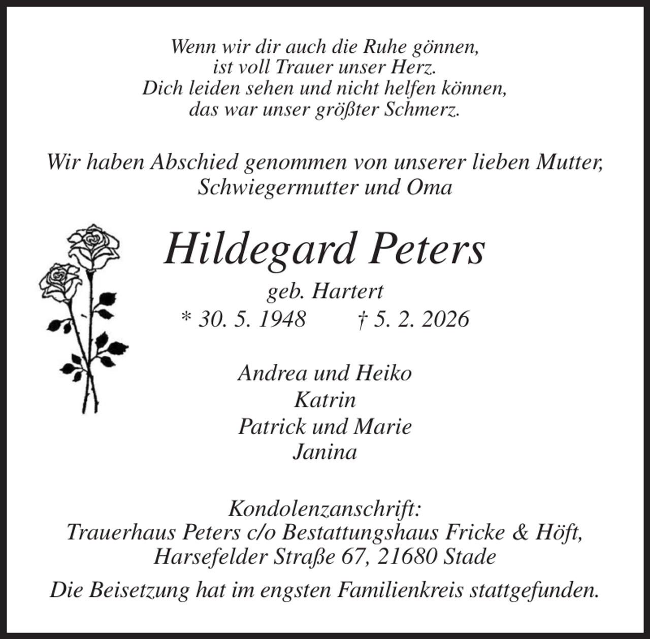 <p>Wenn wir dir auch die Ruhe gönnen,<br />ist voll Trauer unser Herz.<br />Dich leiden sehen und nicht helfen können,<br />das war unser größter Schmerz.<br />Wir haben Abschied genommen von unserer lieben Mutter,<br />Schwiegermutter und Oma<br />Hildegard Peters<br />geb. Hartert<br />* 30. 5. 1948 † 5. 2. 2026<br />Andrea und Heiko<br />Katrin<br />Patrick und Marie<br />Janina<br />Kondolenzanschrift:<br />Trauerhaus Peters c/o Bestattungshaus Fricke &amp; Höft,<br />Harsefelder Straße 67, 21680 Stade<br />Die Beisetzung hat im engsten Familienkreis stattgefunden.</p>