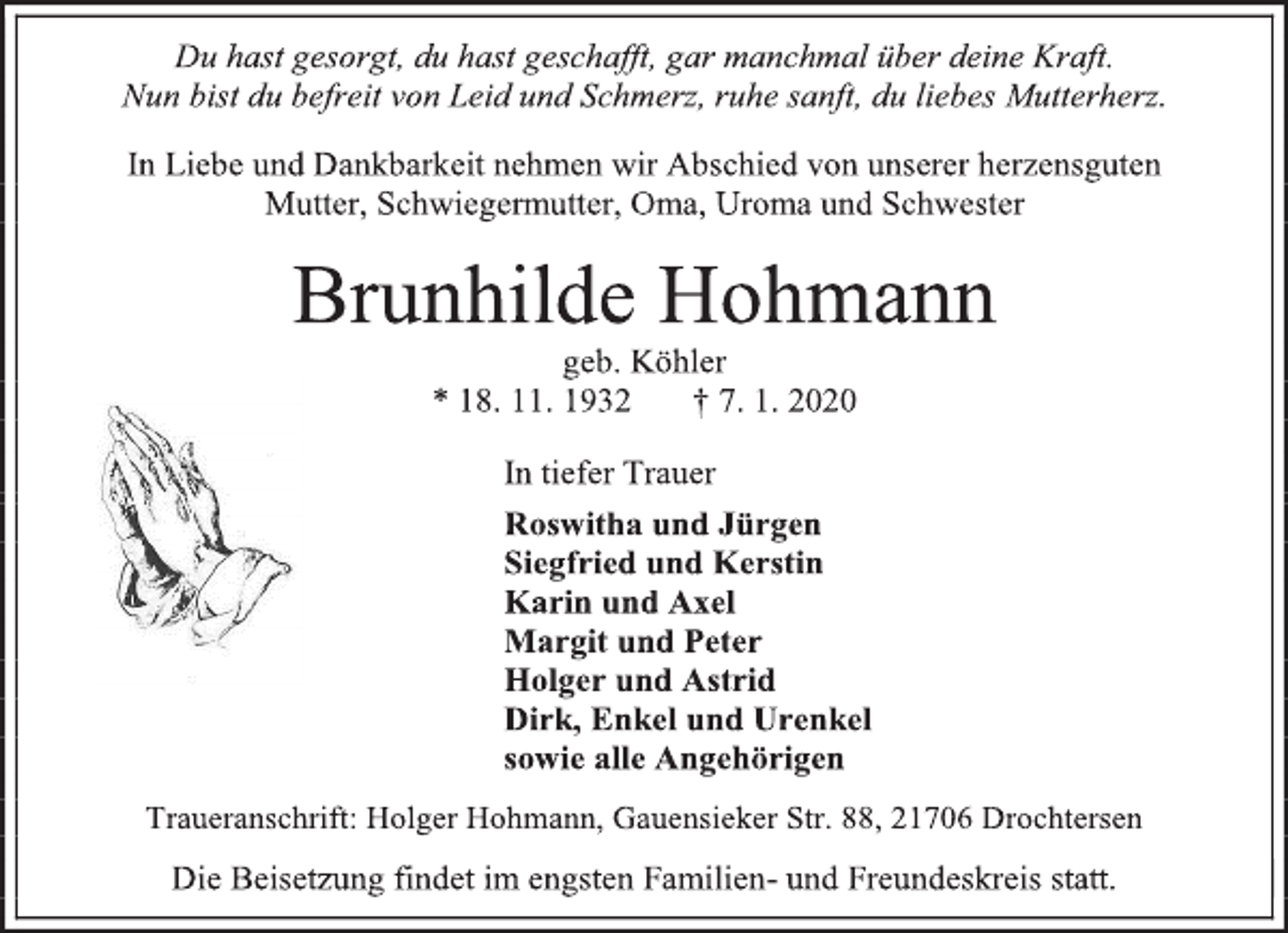 <p>Du hast gesorgt, du hast geschafft, gar manchmal über deine Kraft.<br />Nun bist du befreit von Leid und Schmerz, ruhe sanft, du liebes Mutterherz.<br />In Liebe und Dankbarkeit nehmen wir Abschied von unserer herzensguten<br />Mutter, Schwiegermutter, Oma, Uroma und Schwester<br />Brunhilde Hohmann<br />geb. Köhler<br />* 18. 11. 1932 † 7. 1. 2020<br />In tiefer Trauer<br />Roswitha und Jürgen<br />Siegfried und Kerstin<br />Karin und Axel<br />Margit und Peter<br />Holger und Astrid<br />Dirk, Enkel und Urenkel<br />sowie alle Angehörigen<br />Traueranschrift: Holger Hohmann, Gauensieker Str. 88, 21706 Drochtersen<br />Die Beisetzung findet im engsten Familien- und Freundeskreis statt.</p>