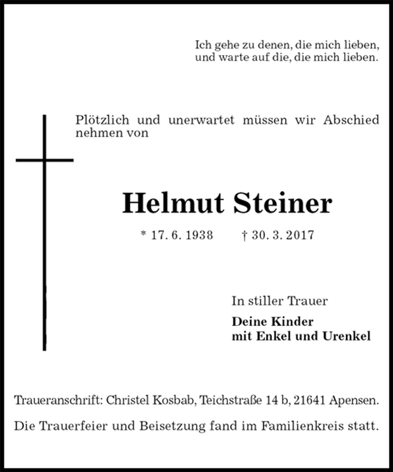 <p>Ich gehe zu denen, die mich lieben,<br />und warte auf die, die mich lieben.<br />Plötzlich und unerwartet müssen wir Abschied nehmen von<br />Helmut Steiner<br />* 17. 6. 1938 † 30. 3. 2017<br />In stiller Trauer<br />Deine Kinder<br />mit Enkel und Urenkel<br />Traueranschrift: Christel Kosbab, Teichstraße 14 b, 21641 Apensen.</p><p>Die Trauerfeier und Beisetzung fand im Familienkreis statt.</p>