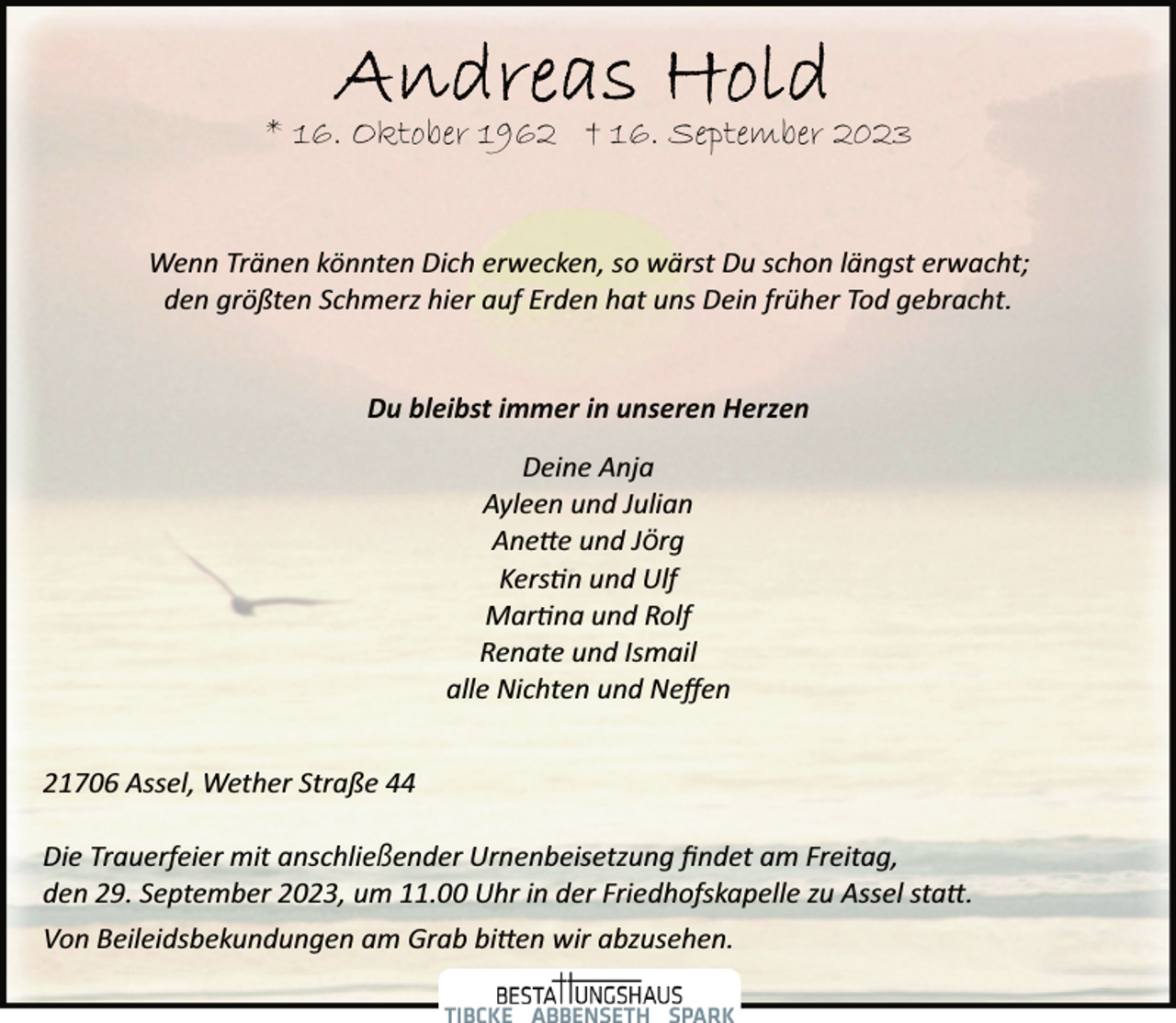 <p>Andreas Hold<br />* 16. Oktober 1962 † 16. September 2023<br />Wenn Tränen könnten Dich erwecken, so wärst Du schon längst erwacht;<br />den größten Schmerz hier auf Erden hat uns Dein früher Tod gebracht.<br />Du bleibst immer in unseren Herzen<br />Deine Anja<br />Ayleen und Julian<br />Anette und Jörg<br />Kerstin und Ulf<br />Martina und Rolf<br />Renate und Ismail<br />alle Nichten und Neffen<br />21706 Assel, Wether Straße 44</p>
<p>Die Trauerfeier mit anschließender Urnenbeisetzung findet am Freitag,<br />den 29. September 2023, um 11.00 Uhr in der Friedhofskapelle zu Assel statt.<br />Von Beileidsbekundungen am Grab bitten wir abzusehen.</p>