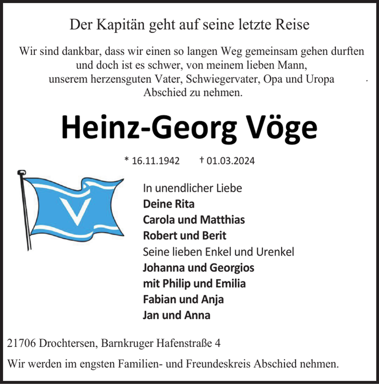 <p>Der Kapitän geht auf seine letzte Reise<br />Wir sind dankbar, dass wir einen so langen Weg gemeinsam gehen durften<br />und doch ist es schwer, von meinem lieben Mann,<br />.<br />unserem herzensguten Vater, Schwiegervater, Opa und Uropa<br />Abschied zu nehmen.</p><p>Heinz-Georg Vöge<br />* 16.11.1942</p><p>† 01.03.2024</p><p>In unendlicher Liebe<br />Deine Rita<br />Carola und Matthias<br />Robert und Berit<br />Seine lieben Enkel und Urenkel<br />Johanna und Georgios<br />mit Philip und Emilia<br />Fabian und Anja<br />Jan und Anna<br />21706 Drochtersen, Barnkruger Hafenstraße 4<br />Wir werden im engsten Familien- und Freundeskreis Abschied nehmen.</p>