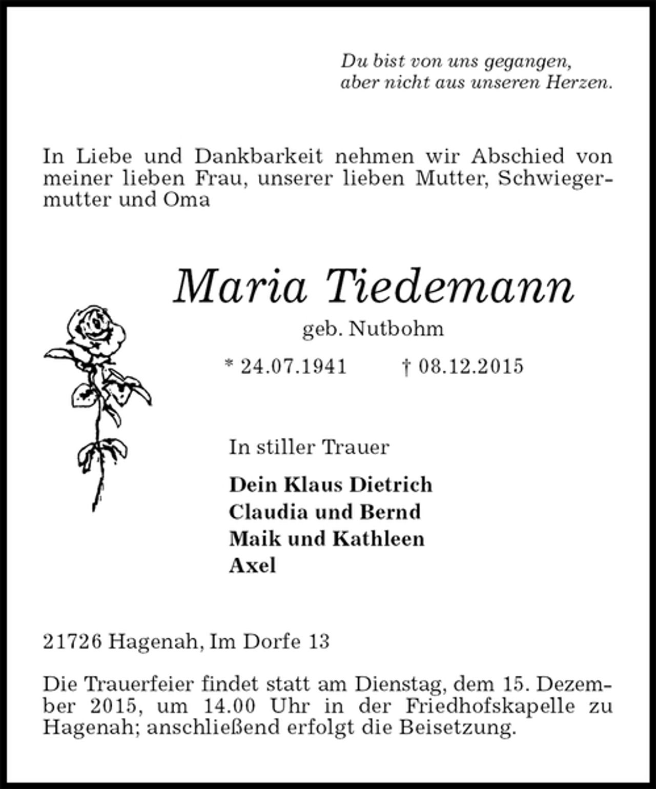 <p>Du bist von uns gegangen,<br />aber nicht aus unseren Herzen.<br />In Liebe und Dankbarkeit nehmen wir Abschied von meiner lieben Frau, unserer lieben Mutter, Schwiegermutter und Oma<br />Maria Tiedemann<br />geb. Nutbohm<br />* 24.07.1941 † 08.12.2015<br />In stiller Trauer<br />Dein Klaus Dietrich<br />Claudia und Bernd<br />Maik und Kathleen<br />Axel<br />21726 Hagenah, Im Dorfe 13</p><p>Die Trauerfeier findet statt am Dienstag, dem 15. Dezember 2015, um 14.00 Uhr in der Friedhofskapelle zu<br />Hagenah; anschließend erfolgt die Beisetzung.</p>
