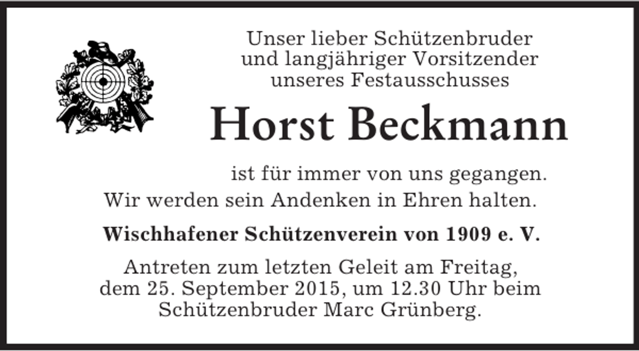 <p>Unser lieber Schützenbruder<br />und langjähriger Vorsitzender<br />unseres Festausschusses<br />Horst Beckmann<br />ist für immer von uns gegangen.<br />Wir werden sein Andenken in Ehren halten.<br />Wischhafener Schützenverein von 1909 e. V.<br />Antreten zum letzten Geleit am Freitag,<br />dem 25. September 2015, um 12.30 Uhr beim<br />Schützenbruder Marc Grünberg.</p>