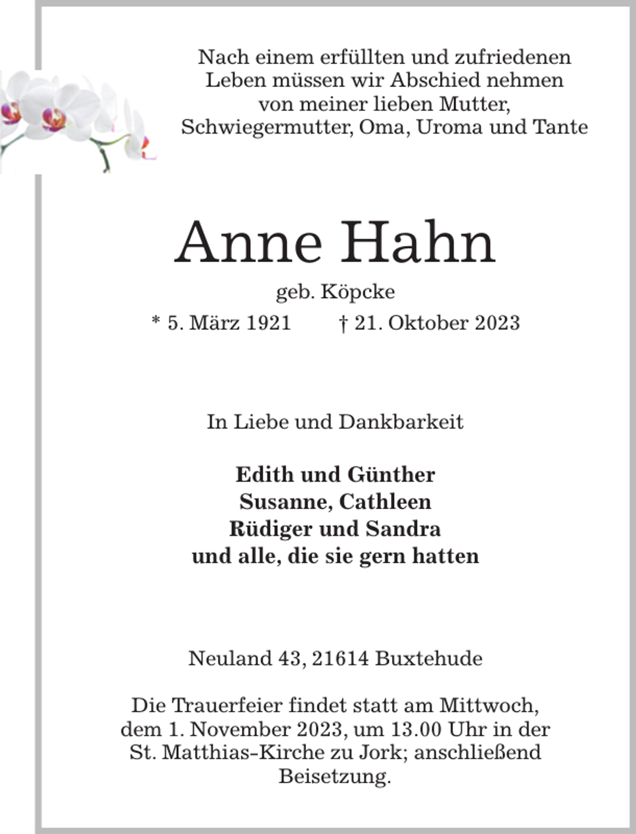 <p>Nach einem erfüllten und zufriedenen<br />Leben müssen wir Abschied nehmen<br />von meiner lieben Mutter,<br />Schwiegermutter, Oma, Uroma und Tante<br />Anne Hahn<br />geb. Köpcke<br />* 5. März 1921 † 21. Oktober 2023<br />In Liebe und Dankbarkeit</p><p>Edith und Günther<br />Susanne, Cathleen<br />Rüdiger und Sandra<br />und alle, die sie gern hatten<br />Neuland 43, 21614 Buxtehude</p><p>Die Trauerfeier findet statt am Mittwoch,<br />dem 1. November 2023, um 13.00 Uhr in der<br />St. Matthias-Kirche zu Jork; anschließend<br />Beisetzung.</p>