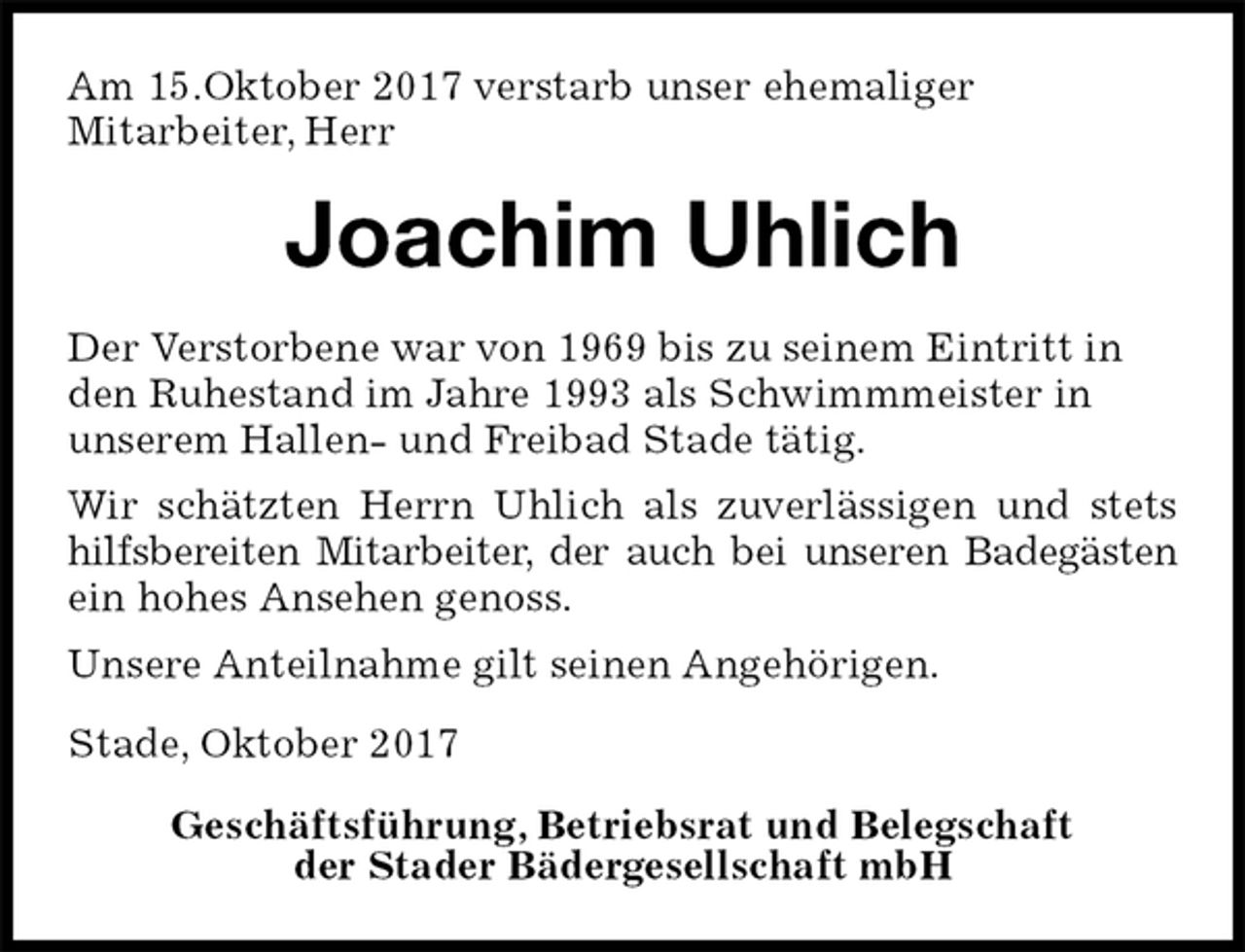 <p>Am 15.Oktober 2017 verstarb unser ehemaliger<br />Mitarbeiter, Herr<br />Joachim Uhlich<br />Stade, Oktober 2017</p><p>Geschäftsführung, Betriebsrat und Belegschaft<br />der Stader Bädergesellschaft mbH<br />Der Verstorbene war von 1969 bis zu seinem Eintritt in<br />den Ruhestand im Jahre 1993 als Schwimmmeister in<br />unserem Hallen- und Freibad Stade tätig.<br />Wir schätzten Herrn Uhlich als zuverlässigen und stets hilfsbereiten Mitarbeiter, der auch bei unseren Badegästen ein hohes Ansehen genoss.<br />Unsere Anteilnahme gilt seinen Angehörigen.</p>