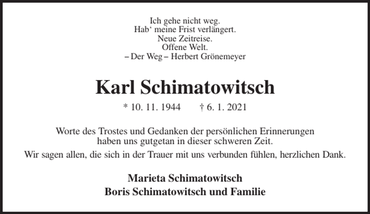 <p>Ich gehe nicht weg.<br />Hab‘ meine Frist verlängert.<br />Neue Zeitreise.<br />Offene Welt.<br />− Der Weg − Herbert Grönemeyer<br />Karl Schimatowitsch<br />* 10. 11. 1944 † 6. 1. 2021<br />Worte des Trostes und Gedanken der persönlichen Erinnerungen<br />haben uns gutgetan in dieser schweren Zeit.<br />Wir sagen allen, die sich in der Trauer mit uns verbunden fühlen, herzlichen Dank.<br />Marieta Schimatowitsch<br />Boris Schimatowitsch und Familie</p>