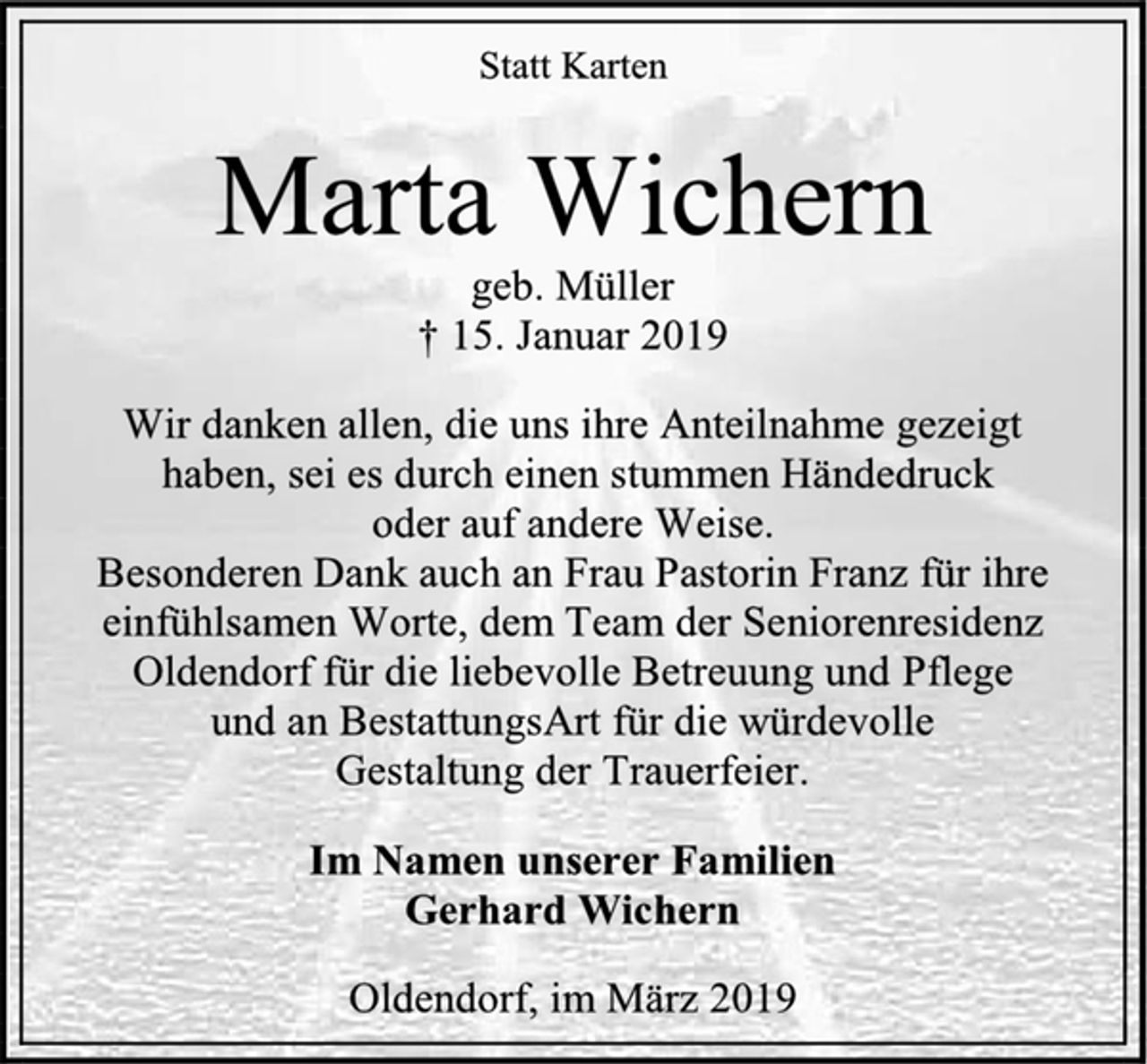 <p>Statt Karten<br />Marta Wichern<br />geb. Müller<br />† 15. Januar 2019<br />Wir danken allen, die uns ihre Anteilnahme gezeigt<br />haben, sei es durch einen stummen Händedruck<br />oder auf andere Weise.<br />Besonderen Dank auch an Frau Pastorin Franz für ihre einfühlsamen Worte, dem Team der Seniorenresidenz Oldendorf für die liebevolle Betreuung und Pflege und an BestattungsArt für die würdevolle<br />Gestaltung der Trauerfeier.<br />Im Namen unserer Familien<br />Gerhard Wichern<br />Oldendorf, im März 2019</p>