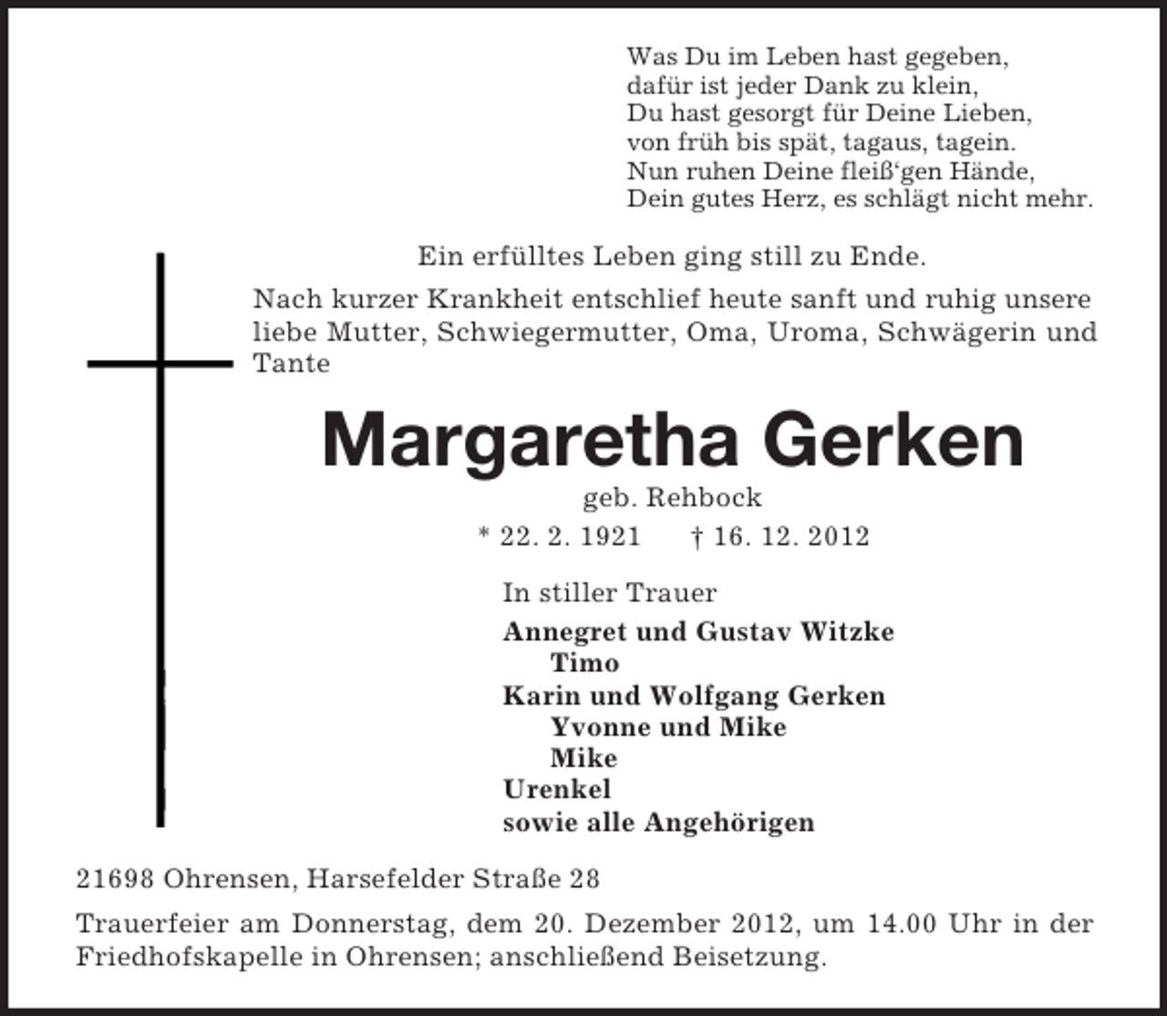 <p>Was Du im Leben hast gegeben,<br />dafür ist jeder Dank zu klein,<br />Du hast gesorgt für Deine Lieben,<br />von früh bis spät, tagaus, tagein.<br />Nun ruhen Deine fleiß‘gen Hände,<br />Dein gutes Herz, es schlägt nicht mehr.<br />Ein erfülltes Leben ging still zu Ende.<br />Nach kurzer Krankheit entschlief heute sanft und ruhig unsere liebe Mutter, Schwiegermutter, Oma, Uroma, Schwägerin und Tante<br />Margaretha Gerken<br />geb. Rehbock<br />* 22. 2. 1921 † 16. 12. 2012<br />In stiller Trauer<br />Annegret und Gustav Witzke<br />Timo<br />Karin und Wolfgang Gerken<br />Yvonne und Mike<br />Mike<br />Urenkel<br />sowie alle Angehörigen<br />21698 Ohrensen, Harsefelder Straße 28<br />Trauerfeier am Donnerstag, dem 20. Dezember 2012, um 14.00 Uhr in der Friedhofskapelle in Ohrensen; anschließend Beisetzung.</p>