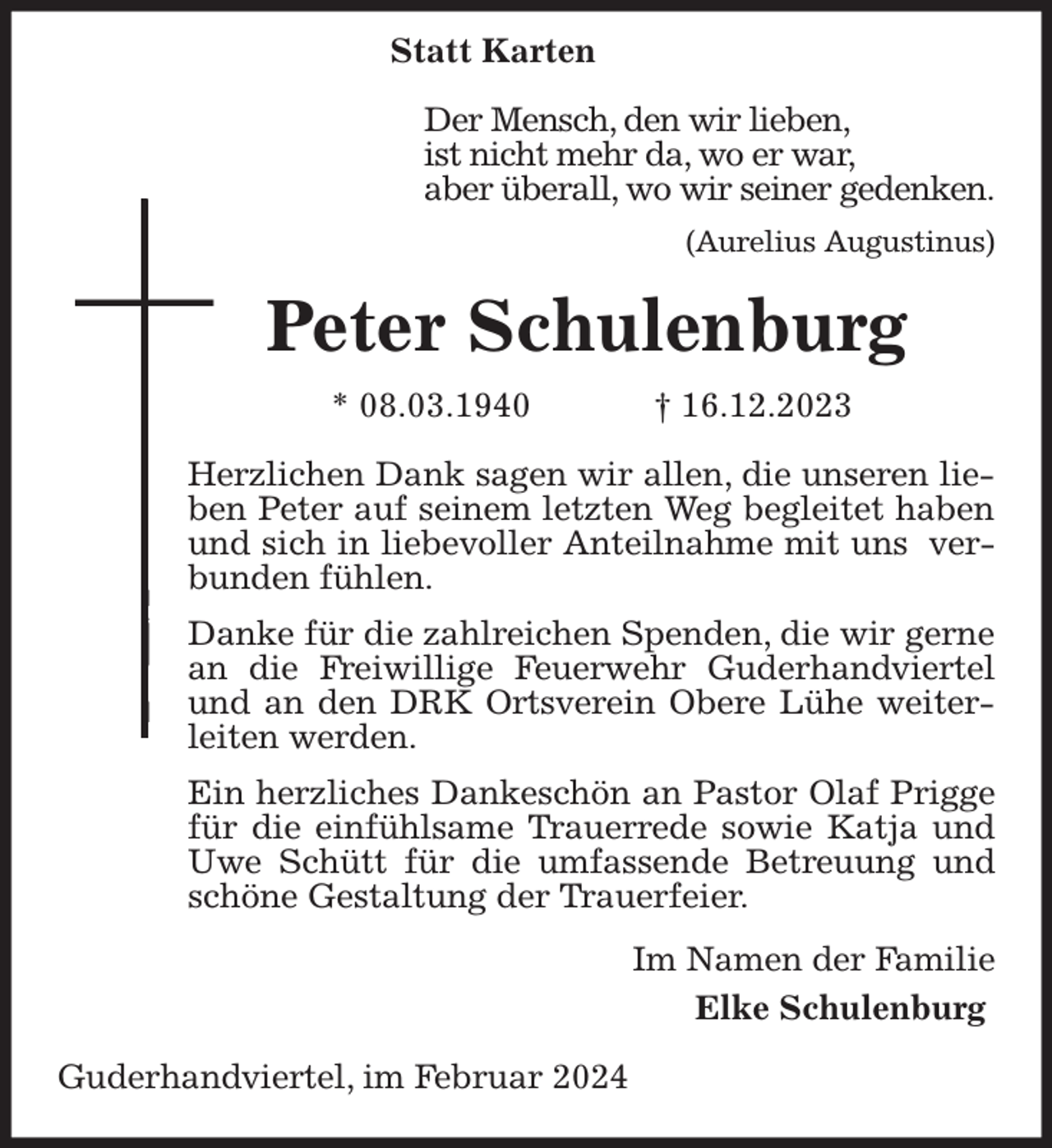 <p>Peter Schulenburg<br />* 08.03.1940 † 16.12.2023</p><p>Herzlichen Dank sagen wir allen, die unseren lieben Peter auf seinem letzten Weg begleitet haben und sich in liebevoller Anteilnahme mit uns verbunden fühlen.</p><p>Danke für die zahlreichen Spenden, die wir gerne an die Freiwillige Feuerwehr Guderhandviertel und an den DRK Ortsverein Obere Lühe weiterleiten werden.</p><p>Ein herzliches Dankeschön an Pastor Olaf Prigge für die einfühlsame Trauerrede sowie Katja und Uwe Schütt für die umfassende Betreuung und schöne Gestaltung der Trauerfeier.<br />Statt Karten</p><p>Der Mensch, den wir lieben,<br />ist nicht mehr da, wo er war,<br />aber überall, wo wir seiner gedenken.</p><p>(Aurelius Augustinus)</p><p>Im Namen der Familie<br />Elke Schulenburg</p><p>Guderhandviertel, im Februar 2024</p>