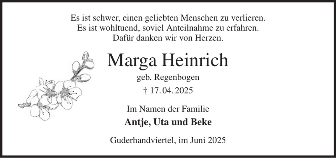 <p>Es ist schwer, einen geliebten Menschen zu verlieren.<br />Es ist wohltuend, soviel Anteilnahme zu erfahren.<br />Dafür danken wir von Herzen.<br />Marga Heinrich<br />geb. Regenbogen<br />† 17. 04. 2025<br />Im Namen der Familie<br />Antje, Uta und Beke<br />Guderhandviertel, im Juni 2025</p>