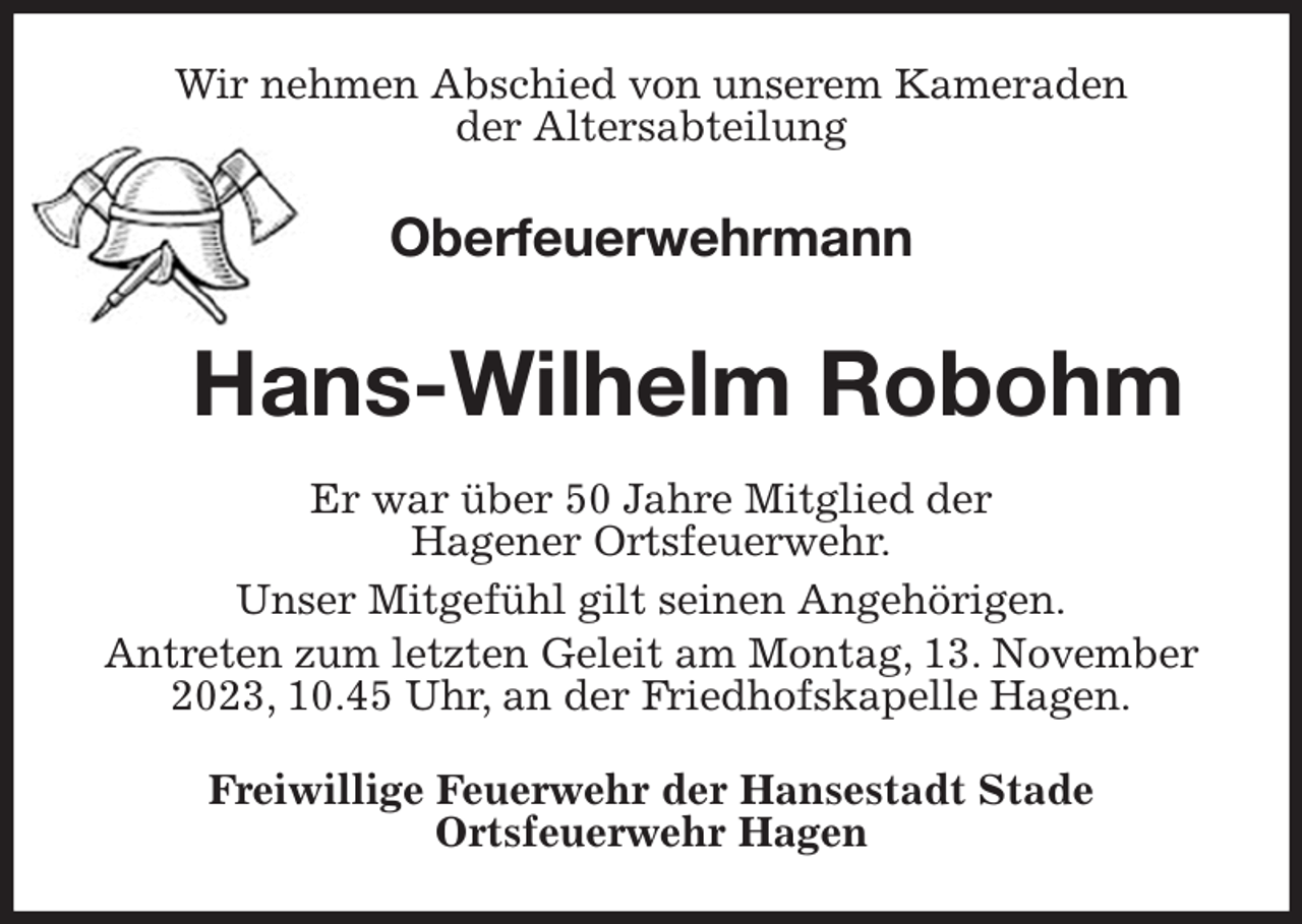 <p>Wir nehmen Abschied von unserem Kameraden<br />der Altersabteilung<br />Oberfeuerwehrmann</p><p>Hans-Wilhelm Robohm<br />Er war über 50 Jahre Mitglied der<br />Hagener Ortsfeuerwehr.<br />Unser Mitgefühl gilt seinen Angehörigen.<br />Antreten zum letzten Geleit am Montag, 13. November 2023, 10.45 Uhr, an der Friedhofskapelle Hagen.<br />Freiwillige Feuerwehr der Hansestadt Stade<br />Ortsfeuerwehr Hagen</p>
