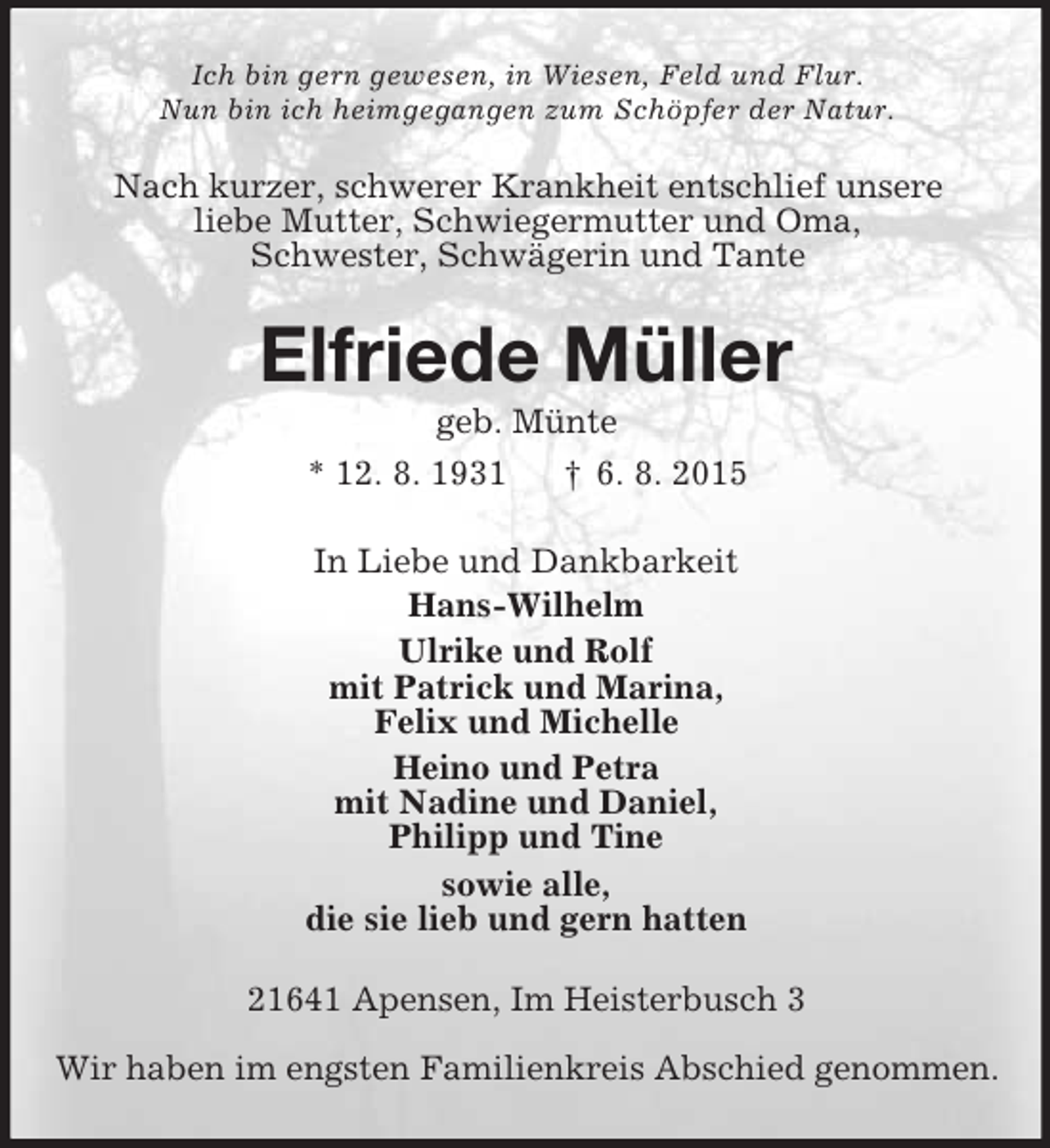 <p>Ich bin gern gewesen, in Wiesen, Feld und Flur.<br />Nun bin ich heimgegangen zum Schöpfer der Natur.<br />Nach kurzer, schwerer Krankheit entschlief unsere<br />liebe Mutter, Schwiegermutter und Oma,<br />Schwester, Schwägerin und Tante<br />Elfriede Müller<br />geb. Münte<br />* 12. 8. 1931 † 6. 8. 2015<br />In Liebe und Dankbarkeit<br />Hans-Wilhelm<br />Ulrike und Rolf<br />mit Patrick und Marina,<br />Felix und Michelle<br />Heino und Petra<br />mit Nadine und Daniel,<br />Philipp und Tine<br />sowie alle,<br />die sie lieb und gern hatten<br />21641 Apensen, Im Heisterbusch 3<br />Wir haben im engsten Familienkreis Abschied genommen.</p>