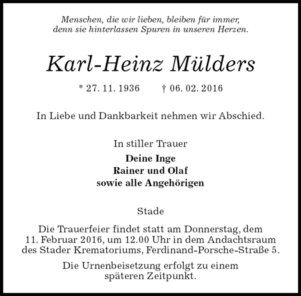 <p>Menschen, die wir lieben, bleiben für immer,<br />denn sie hinterlassen Spuren in unseren Herzen.<br />Karl-Heinz Mülders<br />* 27. 11. 1936 † 06. 02. 2016</p>
<p>In Liebe und Dankbarkeit nehmen wir Abschied.<br />In stiller Trauer<br />Deine Inge<br />Rainer und Olaf<br />sowie alle Angehörigen</p>
<p>Stade<br />Die Trauerfeier findet statt am Donnerstag, dem<br />11. Februar 2016, um 12.00 Uhr in dem Andachtsraum des Stader Krematoriums, Ferdinand-Porsche-Straße 5.<br />Die Urnenbeisetzung erfolgt zu einem<br />späteren Zeitpunkt.</p>
