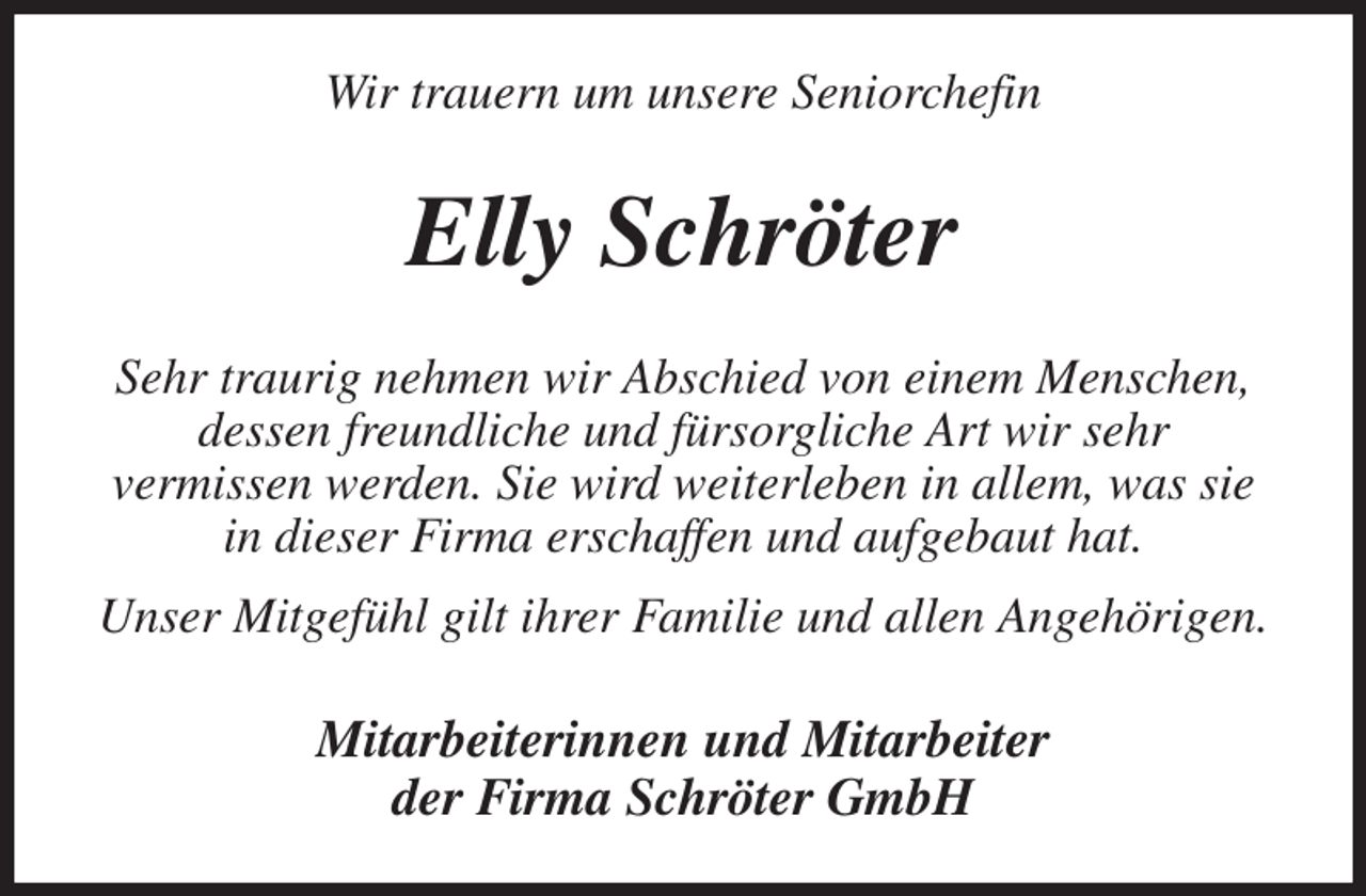 <p>Wir trauern um unsere Seniorchefin<br />Elly Schröter<br />Sehr traurig nehmen wir Abschied von einem Menschen,<br />dessen freundliche und fürsorgliche Art wir sehr<br />vermissen werden. Sie wird weiterleben in allem, was sie in dieser Firma erschaffen und aufgebaut hat.<br />Unser Mitgefühl gilt ihrer Familie und allen Angehörigen.<br />Mitarbeiterinnen und Mitarbeiter<br />der Firma Schröter GmbH</p>