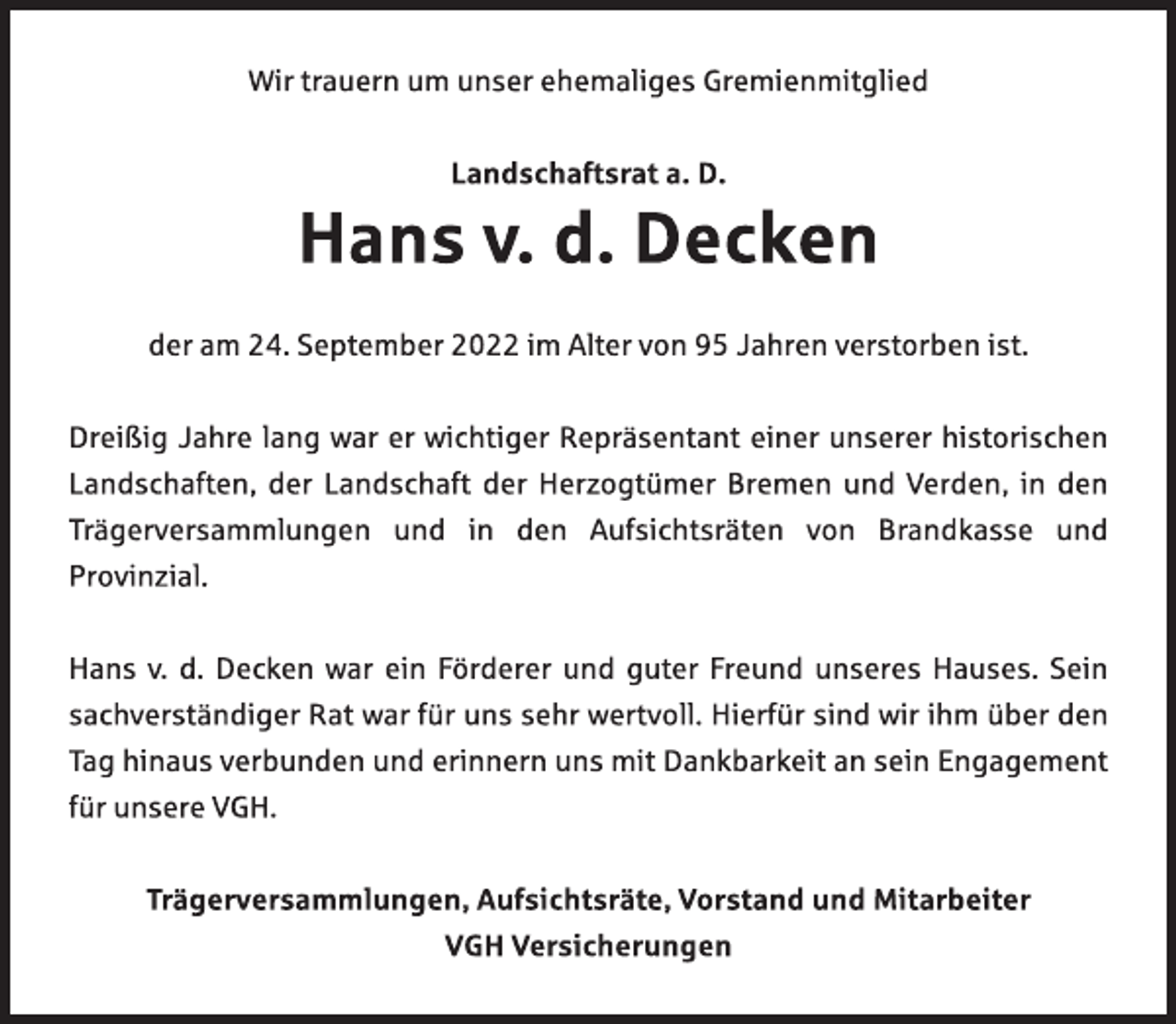 <p>Wir trauern um unser ehemaliges Gremienmitglied<br />Landschaftsrat a. D.<br />Hans v. d. Decken<br />der am 24. September 2022 im Alter von 95 Jahren verstorben ist.<br />Dreißig Jahre lang war er wichtiger Repräsentant einer unserer historischen<br />Landschaften, der Landschaft der Herzogtümer Bremen und Verden, in den<br />Trägerversammlungen und in den Aufsichtsräten von Brandkasse und Provinzial.<br />Hans v. d. Decken war ein Förderer und guter Freund unseres Hauses. Sein sachverständiger Rat war für uns sehr wertvoll. Hierfür sind wir ihm über den Tag hinaus verbunden und erinnern uns mit Dankbarkeit an sein Engagement für unsere VGH.<br />Trägerversammlungen, Aufsichtsräte, Vorstand und Mitarbeiter<br />VGH Versicherungen</p>
