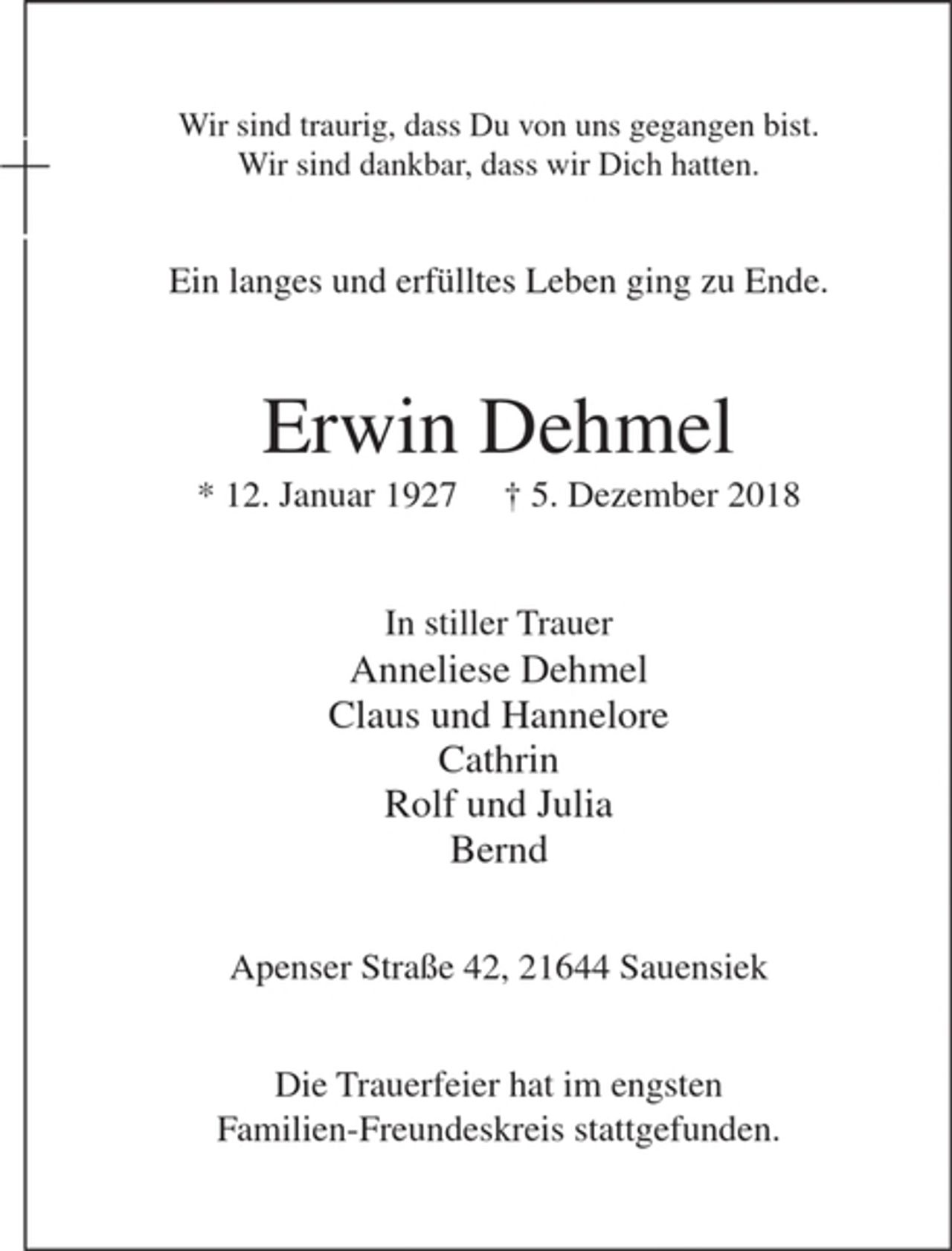 <p>Wir sind traurig, dass Du von uns gegangen bist.<br />Wir sind dankbar, dass wir Dich hatten.</p><p>Ein langes und erfülltes Leben ging zu Ende.</p><p>Erwin Dehmel</p><p>* 12. Januar 1927 * 5. Dezember 2018</p><p>In stiller Trauer</p><p>Anneliese Dehmel<br />Claus und Hannelore<br />Cathrin<br />Rolf und Julia<br />Bernd</p><p>Apensener Straße 42, 21644 Sauensiek</p><p>Die Trauerfeier hat im engsten Familien-Freundeskreis stattgefunden.</p>