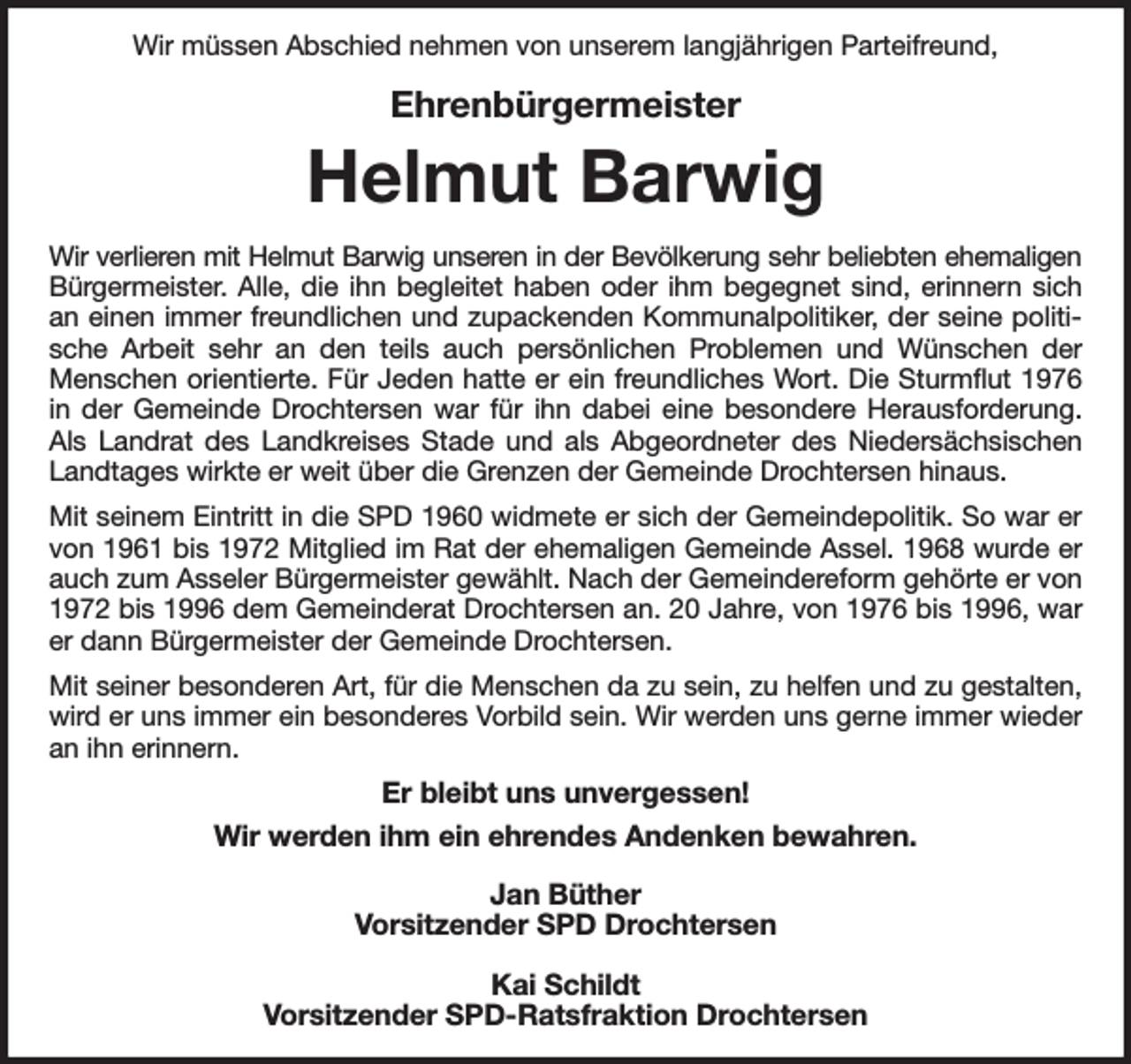 <p>Wir müssen Abschied nehmen von unserem langjährigen Parteifreund,<br />Ehrenbürgermeister<br />Helmut Barwig<br />Wir verlieren mit Helmut Barwig unseren in der Bevölkerung sehr beliebten ehemaligen<br />Bürgermeister. Alle, die ihn begleitet haben oder ihm begegnet sind, erinnern sich an einen immer freundlichen und zupackenden Kommunalpolitiker, der seine politische Arbeit sehr an den teils auch persönlichen Problemen und Wünschen der Menschen orientierte. Für Jeden hatte er ein freundliches Wort. Die Sturmflut 1976 in der Gemeinde Drochtersen war für ihn dabei eine besondere Herausforderung. Als Landrat des Landkreises Stade und als Abgeordneter des Niedersächsischen Landtages wirkte er weit über die Grenzen der Gemeinde Drochtersen hinaus.<br />Mit seinem Eintritt in die SPD 1960 widmete er sich der Gemeindepolitik. So war er von 1961 bis 1972 Mitglied im Rat der ehemaligen Gemeinde Assel. 1968 wurde er auch zum Asseler Bürgermeister gewählt. Nach der Gemeindereform gehörte er von 1972 bis 1996 dem Gemeinderat Drochtersen an. 20 Jahre, von 1976 bis 1996, war er dann Bürgermeister der Gemeinde Drochtersen.<br />Mit seiner besonderen Art, für die Menschen da zu sein, zu helfen und zu gestalten, wird er uns immer ein besonderes Vorbild sein. Wir werden uns gerne immer wieder an ihn erinnern.<br />Er bleibt uns unvergessen!<br />Wir werden ihm ein ehrendes Andenken bewahren.<br />Jan Büther<br />Vorsitzender SPD Drochtersen</p><p>Kai Schildt<br />Vorsitzender SPD-Ratsfraktion Drochtersen</p>