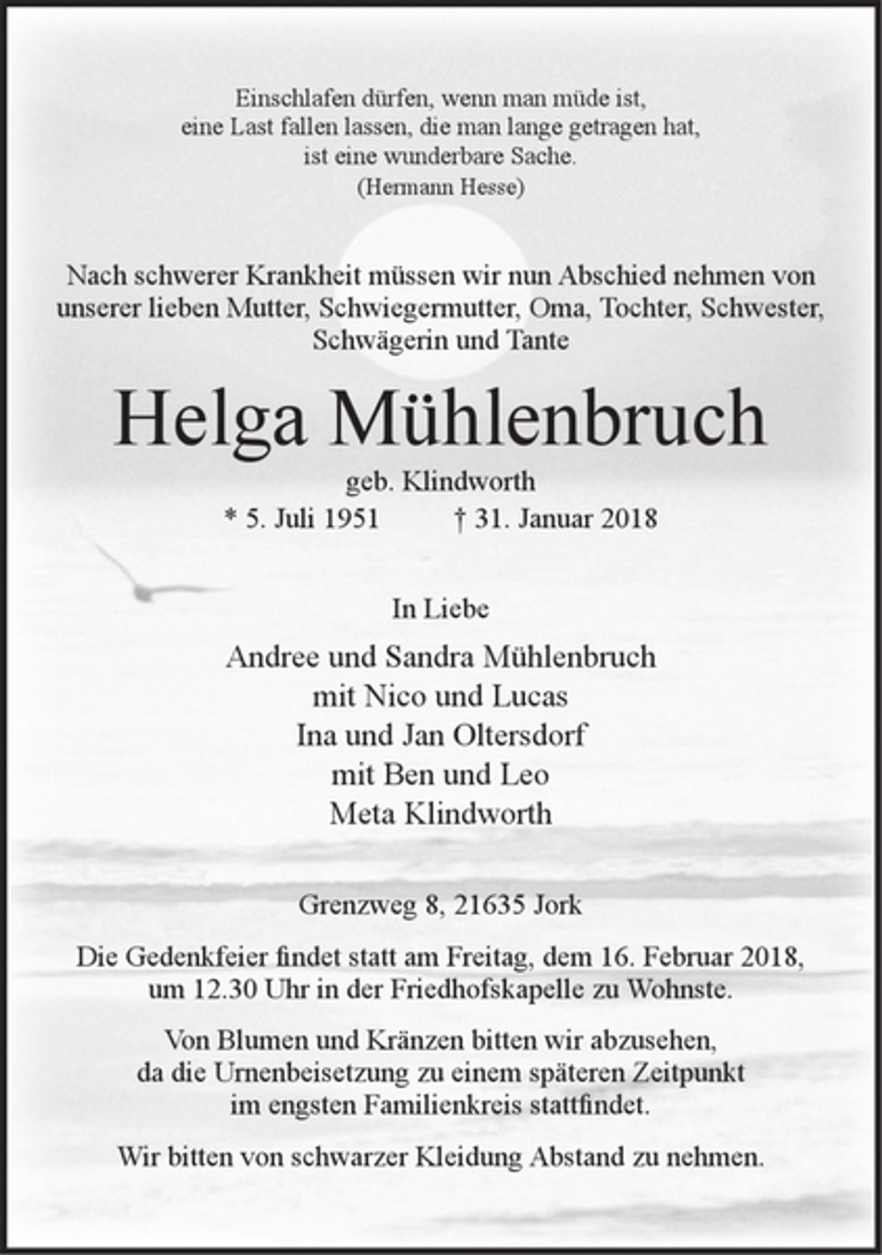 <p>Einschlafen dürfen, wenn man müde ist,<br />eine Last fallen lassen, die man lange getragen hat,<br />ist eine wunderbare Sache.<br />(Hermann Hesse)</p><p>Nach schwerer Krankheit müssen wir nun Abschied nehmen von unserer lieben Mutter, Schwiegermutter, Oma, Tochter, Schwester, Schwägerin und Tante</p><p>Helga Mühlenbruch<br />geb. Klindworth<br />* 5. Juli 1951 + 31. Januar 2018</p><p>In Liebe<br />Andree und Sandra Mühlenbruch<br />mit Nico und Lucas<br />Ina und Jan Oltersdorf<br />mit Ben und Leo<br />Meta Klindworth</p><p>Grenzweg 8, 21635 Jork</p><p>Die Gedenkfeier findet statt am Freitag, dem 16. Februar 2018, um 12.30 Uhr in der Friedhofskapelle zu Wohnste.</p><p>Von Blumen und Kränzen bitten wir abzusehen, da die Urnenbeisetzung zu einem späteren Zeitpunkt im engsten Familienkreis stattfindet.</p><p>Wir bitten von schwarzer Kleidung Abstand zu nehmen.</p>