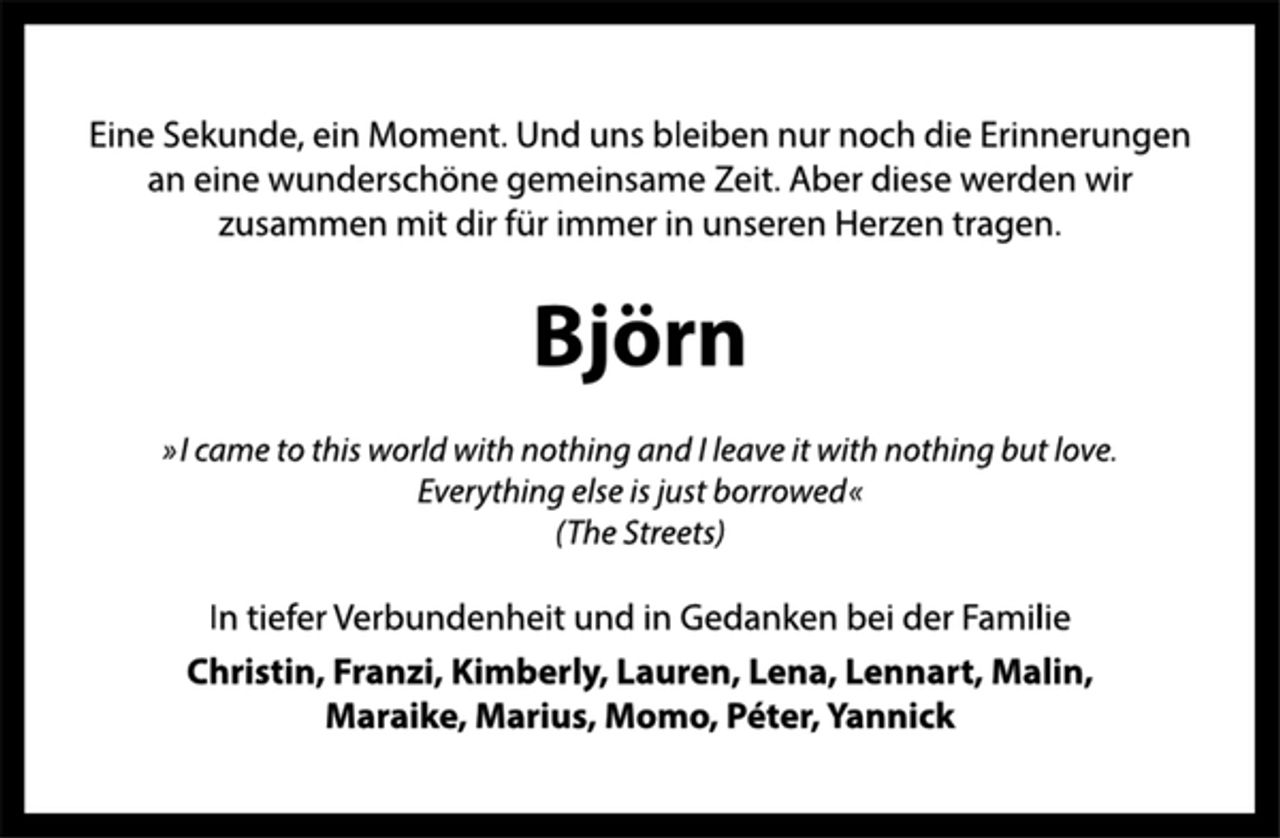 <p>Eine Sekunde, ein Moment. Und uns bleiben nur noch die Erinnerungen<br />an eine wunderschöne gemeinsame Zeit. Aber diese werden wir<br />zusammen mit dir für immer in unseren Herzen tragen.<br />Björn<br />»I came to this world with nothing and I leave it with nothing but love.<br />Everything else is just borrowed«<br />(The Streets)<br />In tiefer Verbundenheit und in Gedanken bei der Familie<br />Christin, Franzi, Kimberly, Lauren, Lena, Lennart, Malin,<br />Maraike, Marius, Momo, Péter, Yannick</p>