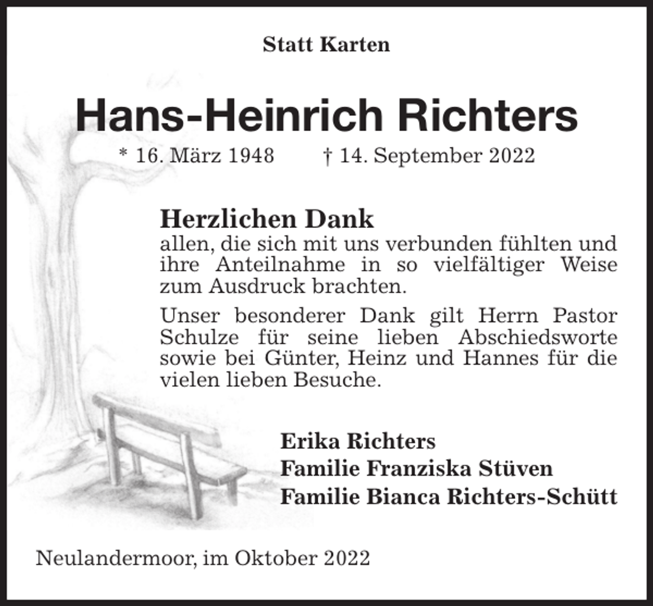 <p>Statt Karten<br />Hans-Heinrich Richters<br />* 16. März 1948 † 14. September 2022<br />Herzlichen Dank<br />allen, die sich mit uns verbunden fühlten und ihre Anteilnahme in so vielfältiger Weise zum Ausdruck brachten.<br />Unser besonderer Dank gilt Herrn Pastor Schulze für seine lieben Abschiedsworte<br />sowie bei Günter, Heinz und Hannes für die vielen lieben Besuche.<br />Erika Richters<br />Familie Franziska Stüven<br />Familie Bianca Richters-Schütt<br />Neulandermoor, im Oktober 2022</p>