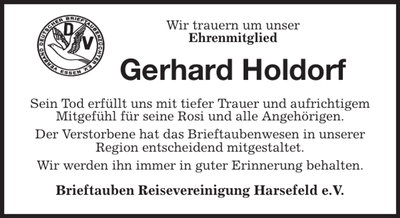 <p>Wir trauern um unser<br />Ehrenmitglied<br />Gerhard Holdorf<br />Sein Tod erfüllt uns mit tiefer Trauer und aufrichtigem<br />Mitgefühl für seine Rosi und alle Angehörigen.<br />Der Verstorbene hat das Brieftaubenwesen in unserer Region entscheidend mitgestaltet.<br />Wir werden ihn immer in guter Erinnerung behalten.<br />Brieftauben Reisevereinigung Harsefeld e.V.</p>