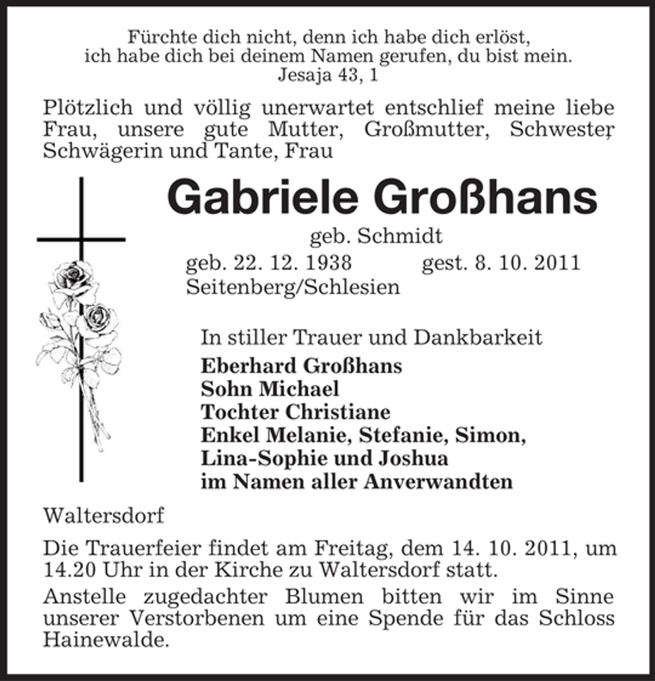 <p>Fürchte dich nicht, denn ich habe dich erlöst,<br />ich habe dich bei deinem Namen gerufen, du bist mein.<br />Jesaja 43, 1<br />Plötzlich und völlig unerwartet entschlief meine liebe Frau, unsere gute Mutter, Großmutter, Schwester, Schwägerin und Tante, Frau<br />Gabriele Großhans<br />geb. Schmidt<br />geb. 22. 12. 1938 gest. 8. 10. 2011<br />Seitenberg/Schlesien<br />In stiller Trauer und Dankbarkeit<br />Eberhard Großhans<br />Sohn Michael<br />Tochter Christiane<br />Enkel Melanie, Stefanie, Simon,<br />Lina-Sophie und Joshua<br />im Namen aller Anverwandten<br />Waltersdorf<br />Die Trauerfeier findet am Freitag, dem 14. 10. 2011, um 14.20 Uhr in der Kirche zu Waltersdorf statt.<br />Anstelle zugedachter Blumen bitten wir im Sinne<br />unserer Verstorbenen um eine Spende für das Schloss Hainewalde.</p>