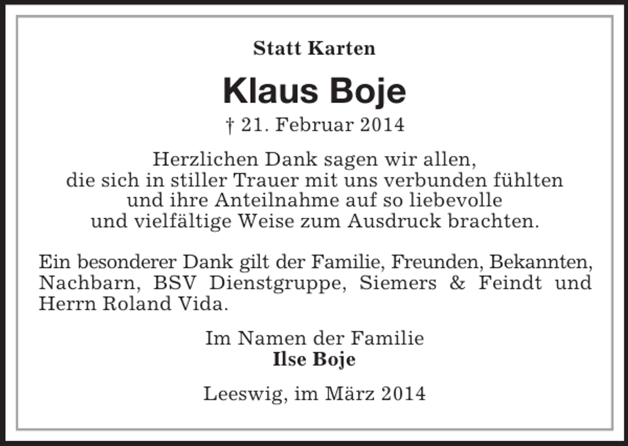 <p>Statt Karten<br />Klaus Boje<br />† 21. Februar 2014<br />Herzlichen Dank sagen wir allen,<br />die sich in stiller Trauer mit uns verbunden fühlten<br />und ihre Anteilnahme auf so liebevolle<br />und vielfältige Weise zum Ausdruck brachten.</p><p>Ein besonderer Dank gilt der Familie, Freunden, Bekannten, Nachbarn, BSV Dienstgruppe, Siemers</p>