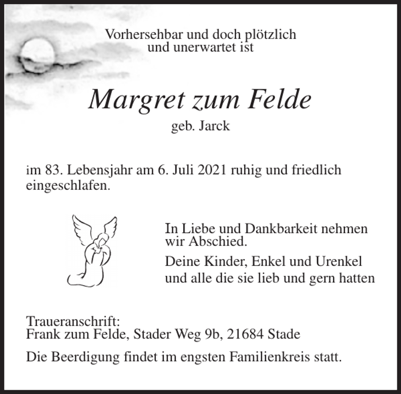 <p>Vorhersehbar und doch plötzlich<br />und unerwartet ist<br />Margret zum Felde<br />geb. Jarck<br />im 83. Lebensjahr am 6. Juli 2021 ruhig und friedlich<br />eingeschlafen.<br />In Liebe und Dankbarkeit nehmen<br />wir Abschied.<br />Deine Kinder, Enkel und Urenkel<br />und alle die sie lieb und gern hatten<br />Traueranschrift:<br />Frank zum Felde, Stader Weg 9b, 21684 Stade<br />Die Beerdigung findet im engsten Familienkreis statt.</p>