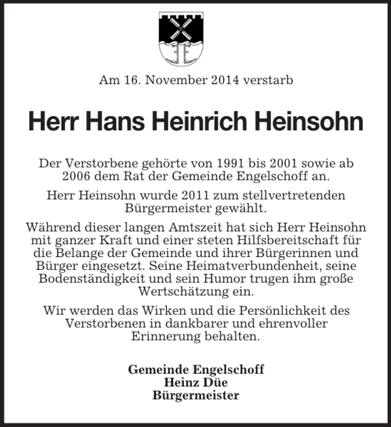 <p>Am 16. November 2014 verstarb<br />Herr Hans Heinrich Heinsohn<br />Der Verstorbene gehörte von 1991 bis 2001 sowie ab 2006 dem Rat der Gemeinde Engelschoff an.<br />Herr Heinsohn wurde 2011 zum stellvertretenden<br />Bürgermeister gewählt.<br />Während dieser langen Amtszeit hat sich Herr Heinsohn mit ganzer Kraft und einer steten Hilfsbereitschaft für die Belange der Gemeinde und ihrer Bürgerinnen und Bürger eingesetzt. Seine Heimatverbundenheit, seine Bodenständigkeit und sein Humor trugen ihm große Wertschätzung ein.<br />Wir werden das Wirken und die Persönlichkeit des<br />Verstorbenen in dankbarer und ehrenvoller<br />Erinnerung behalten.<br />Gemeinde Engelschoff<br />Heinz Düe<br />Bürgermeister</p>