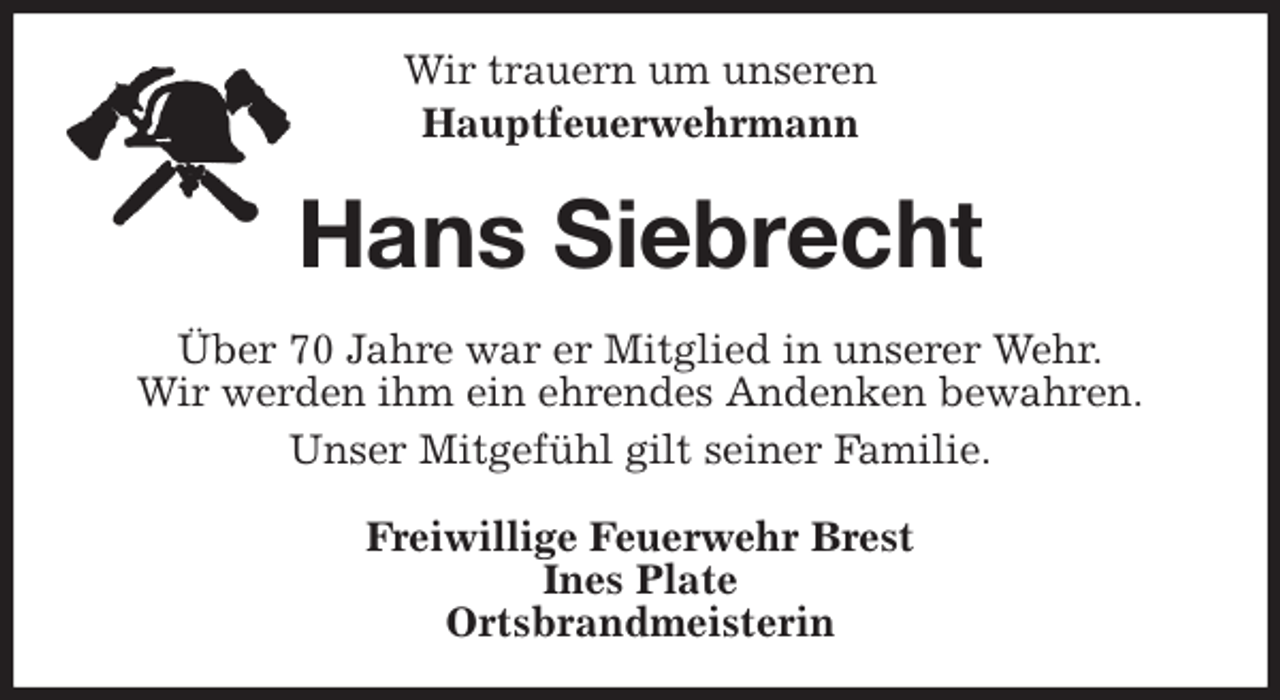 <p>Wir trauern um unseren<br />Hauptfeuerwehrmann<br />Hans Siebrecht<br />Über 70 Jahre war er Mitglied in unserer Wehr.<br />Wir werden ihm ein ehrendes Andenken bewahren.<br />Unser Mitgefühl gilt seiner Familie.<br />Freiwillige Feuerwehr Brest<br />Ines Plate<br />Ortsbrandmeisterin</p>