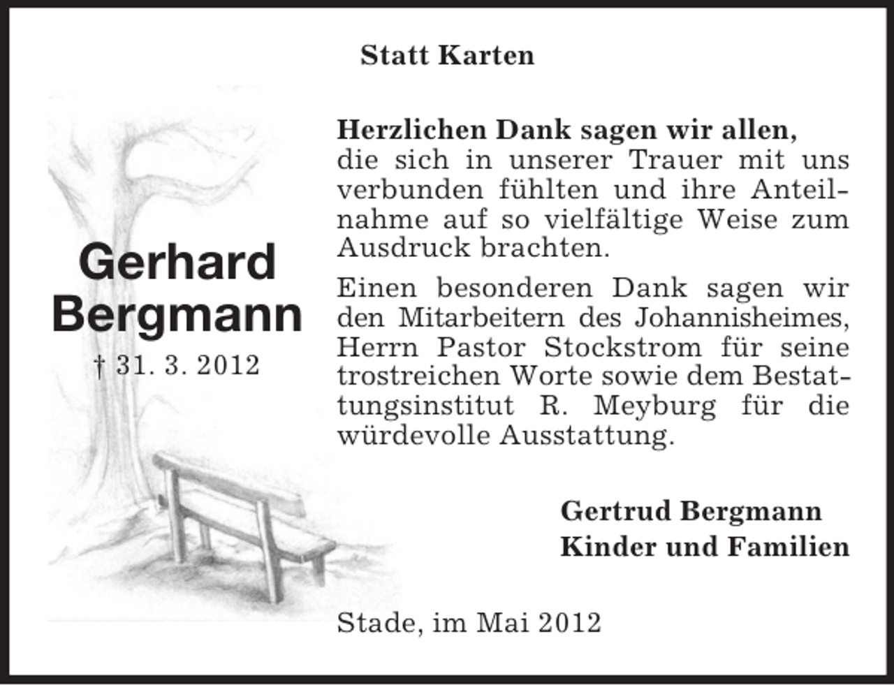 <p>Statt Karten</p><p>Gerhard<br />Bergmann<br />† 31. 3. 2012</p><p>Herzlichen Dank sagen wir allen,<br />die sich in unserer Trauer mit uns<br />verbunden fühlten und ihre Anteilnahme auf so vielfältige Weise zum<br />Ausdruck brachten.<br />Einen besonderen Dank sagen wir<br />den Mitarbeitern des Johannisheimes,<br />Herrn Pastor Stockstrom für seine<br />trostreichen Worte sowie dem Bestattungsinstitut R. Meyburg für die<br />würdevolle Ausstattung.<br />Gertrud Bergmann<br />Kinder und Familien<br />Stade, im Mai 2012</p>