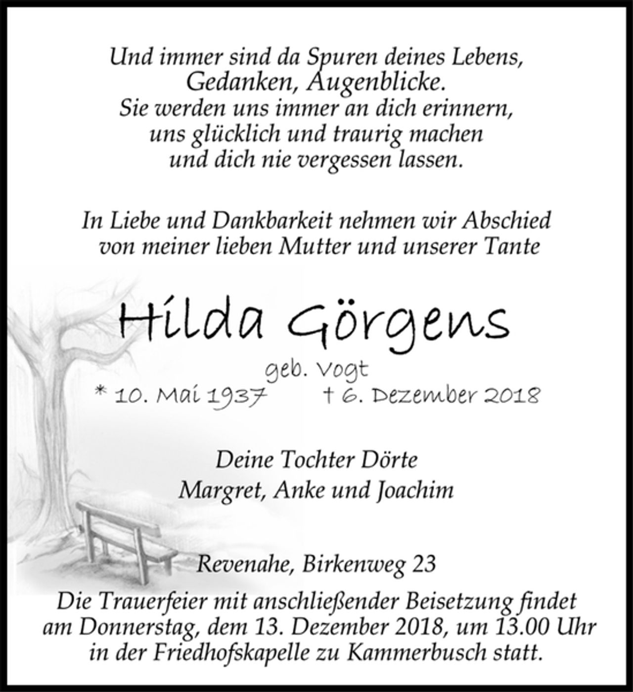 <p>Und immer sind da Spuren deines Lebens,<br />Gedanken, Augenblicke.<br />Sie werden uns immer an dich erinnern,<br />uns glücklich und traurig machen<br />und dich nie vergessen lassen.<br />In Liebe und Dankbarkeit nehmen wir Abschied<br />von meiner lieben Mutter und unserer Tante<br />Hilda Görgens<br />geb. Vogt<br />* 10. Mai 1937 + 6. Dezember 2018<br />Deine Tochter Dörte<br />Margret, Anke und Joachim<br />Revenahe, Birkenweg 23<br />Die Trauerfeier mit anschließender Beisetzung findet<br />am Donnerstag, dem 13. Dezember 2018, um 13.00 Uhr<br />in der Friedhofskapelle zu Kammerbusch statt.</p>