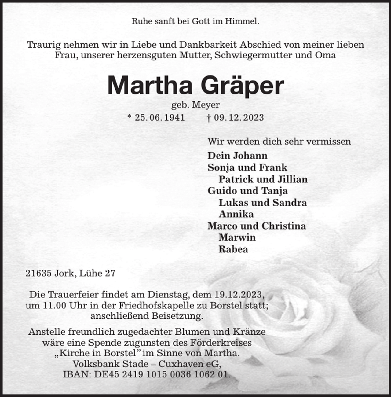 <p>Ruhe sanft bei Gott im Himmel.<br />Traurig nehmen wir in Liebe und Dankbarkeit Abschied von meiner lieben Frau, unserer herzensguten Mutter, Schwiegermutter und Oma<br />Martha Gräper<br />geb. Meyer<br />* 25. 06. 1941 † 09. 12. 2023<br />Wir werden dich sehr vermissen<br />Dein Johann<br />Sonja und Frank<br />Patrick und Jillian<br />Guido und Tanja<br />Lukas und Sandra<br />Annika<br />Marco und Christina<br />Marwin<br />Rabea<br />21635 Jork, Lühe 27</p><p>Die Trauerfeier findet am Dienstag, dem 19.12.2023,<br />um 11.00 Uhr in der Friedhofskapelle zu Borstel statt;<br />anschließend Beisetzung.<br />Anstelle freundlich zugedachter Blumen und Kränze<br />wäre eine Spende zugunsten des Förderkreises<br />„Kirche in Borstel” im Sinne von Martha.<br />Volksbank Stade - Cuxhaven eG,<br />IBAN: DE45 2419 1015 0036 1062 01.</p>