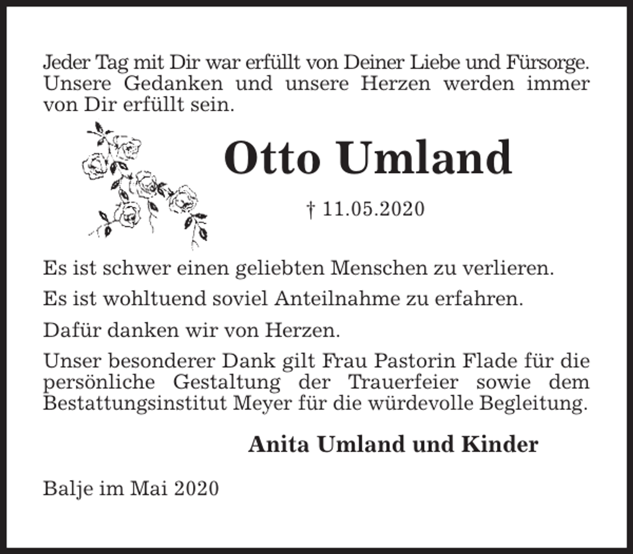 <p>Jeder Tag mit Dir war erfüllt von Deiner Liebe und Fürsorge.<br />Unsere Gedanken und unsere Herzen werden immer von Dir erfüllt sein.<br />Otto Umland<br />† 11.05.2020<br />Es ist schwer einen geliebten Menschen zu verlieren.<br />Es ist wohltuend soviel Anteilnahme zu erfahren.<br />Dafür danken wir von Herzen.<br />Unser besonderer Dank gilt Frau Pastorin Flade für die persönliche Gestaltung der Trauerfeier sowie dem<br />Bestattungsinstitut Meyer für die würdevolle Begleitung.<br />Anita Umland und Kinder<br />Balje im Mai 2020</p>