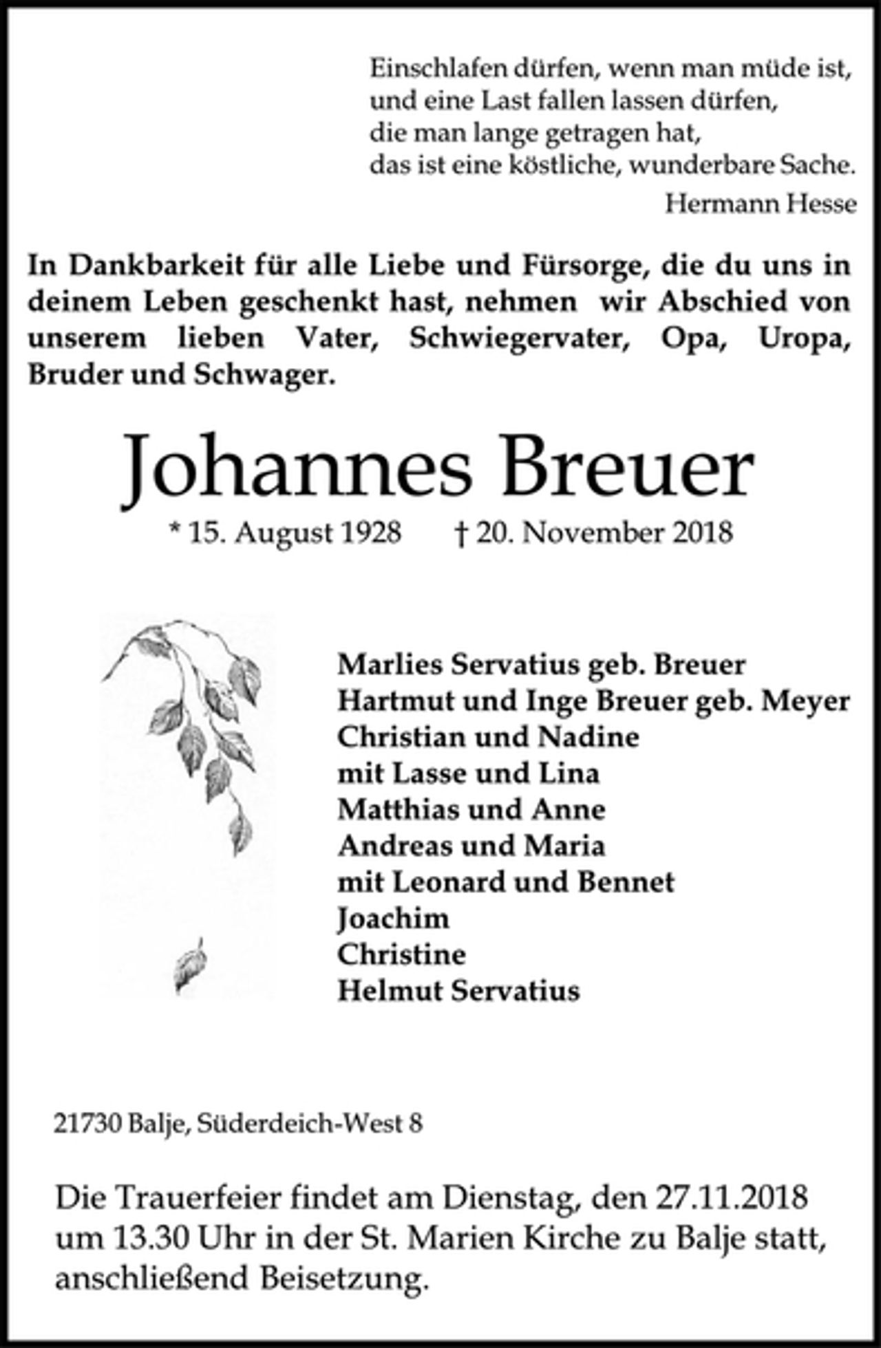 <p>Einschlafen dürfen, wenn man müde ist,<br />und eine Last fallen lassen dürfen,<br />die man lange getragen hat,<br />das ist eine köstliche, wunderbare Sache.<br />Hermann Hesse<br />In Dankbarkeit für alle Liebe und Fürsorge, die du uns in<br />deinem Leben geschenkt hast, nehmen wir Abschied von<br />unserem lieben Vater, Schwiegervater, Opa, Uropa,<br />Bruder und Schwager.<br />Johannes Breuer<br />* 15. August 1928 † 20. November 2018<br />Marlies Servatius geb. Breuer<br />Hartmut und Inge Breuer geb. Meyer<br />Christian und Nadine<br />mit Lasse und Lina<br />Matthias und Anne<br />Andreas und Maria<br />mit Leonard und Bennet<br />Joachim<br />Christine<br />Helmut Servatius<br />21730 Balje, Süderdeich-West 8<br />Die Trauerfeier findet am Dienstag, den 27.11.2018<br />um 13.30 Uhr in der St. Marien Kirche zu Balje statt,<br />anschließend Beisetzung.</p>