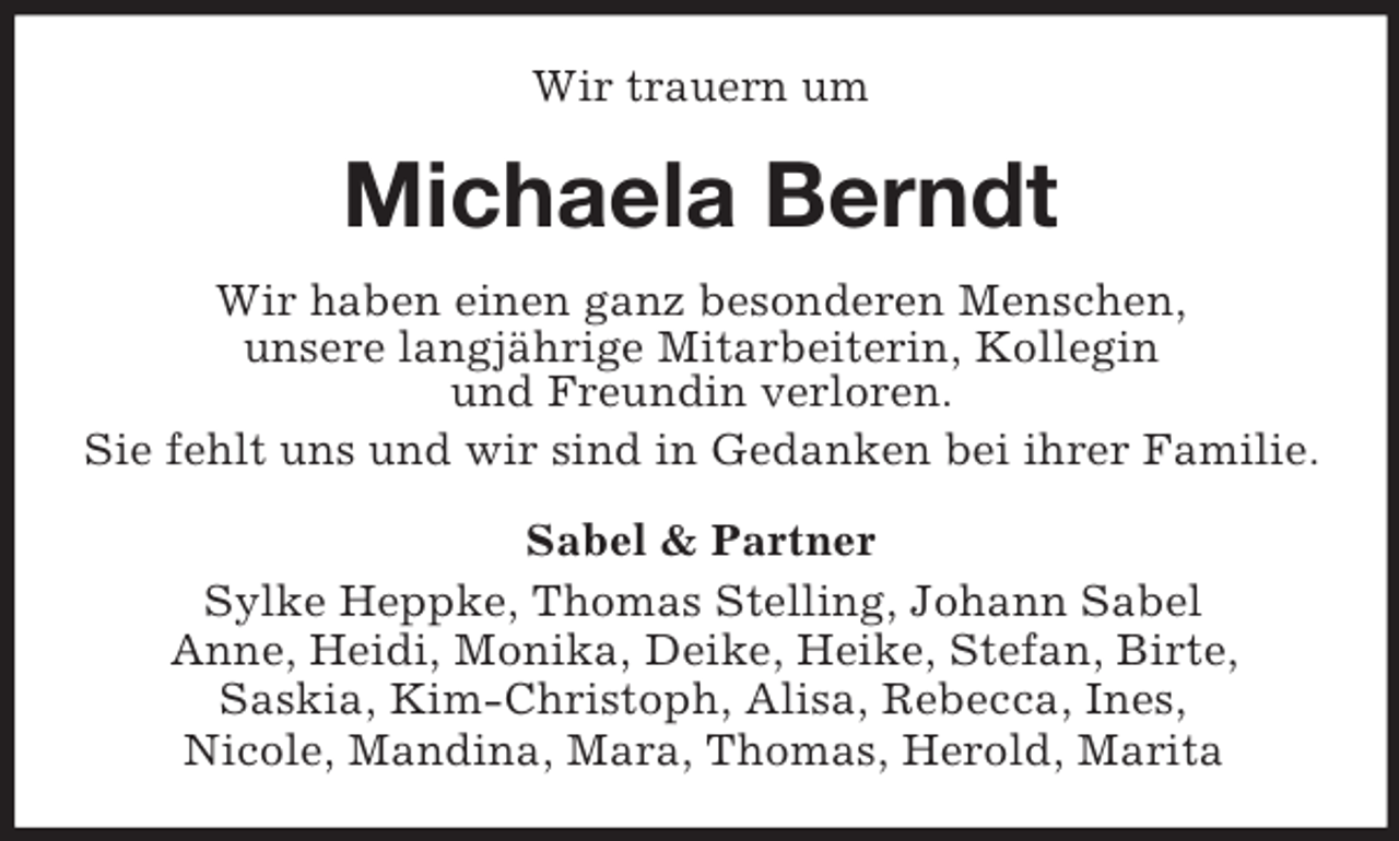 <p>Wir trauern um</p><p>Michaela Berndt<br />Wir haben einen ganz besonderen Menschen,<br />unsere langjährige Mitarbeiterin, Kollegin<br />und Freundin verloren.<br />Sie fehlt uns und wir sind in Gedanken bei ihrer Familie.<br />Sabel &amp; Partner<br />Sylke Heppke, Thomas Stelling, Johann Sabel<br />Anne, Heidi, Monika, Deike, Heike, Stefan, Birte,<br />Saskia, Kim-Christoph, Alisa, Rebecca, Ines,<br />Nicole, Mandina, Mara, Thomas, Herold, Marita</p>