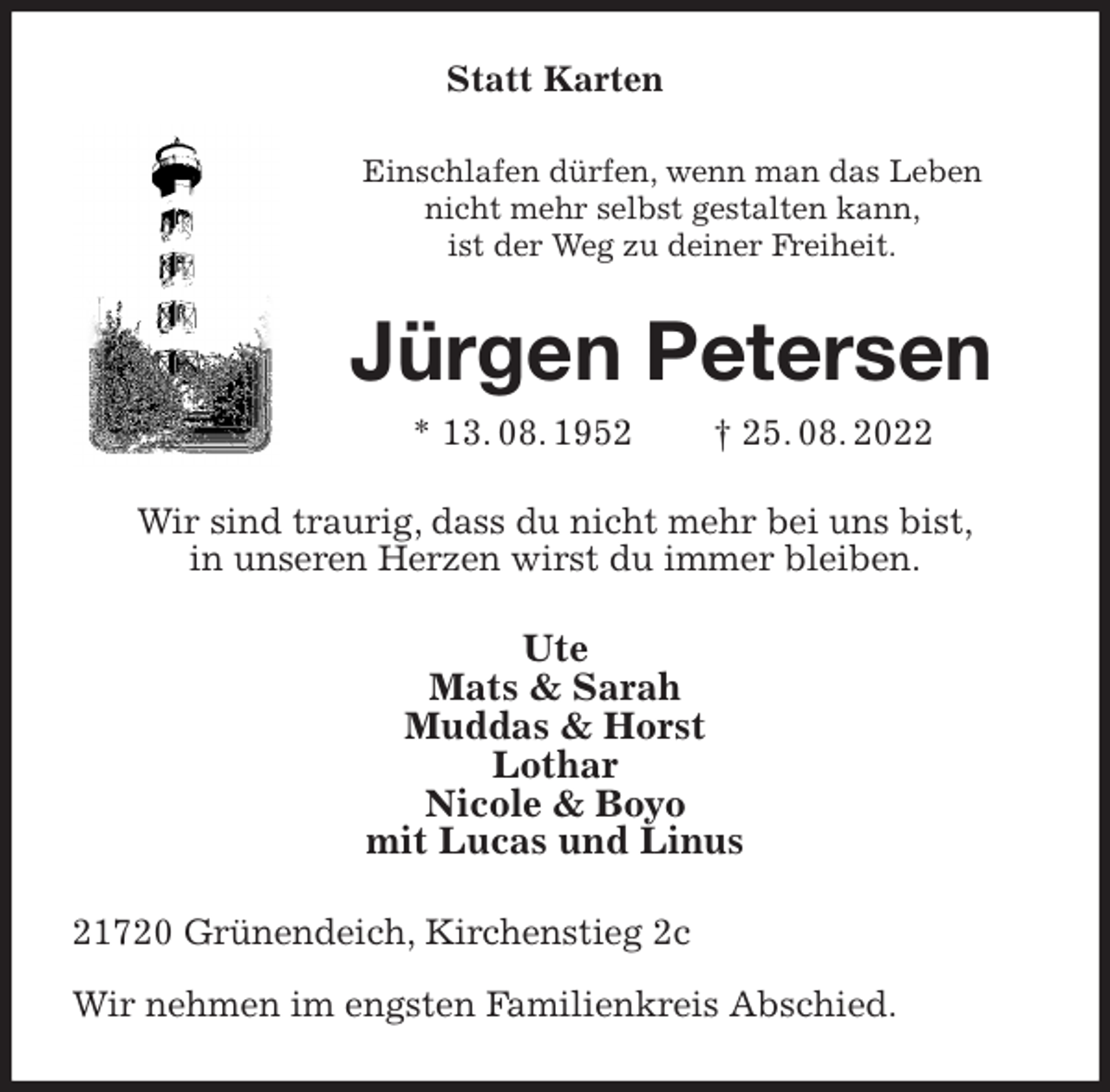 <p>Statt Karten<br />Einschlafen dürfen, wenn man das Leben<br />nicht mehr selbst gestalten kann,<br />ist der Weg zu deiner Freiheit.<br />Jürgen Petersen<br />* 13. 08. 1952 † 25. 08. 2022<br />Wir sind traurig, dass du nicht mehr bei uns bist,<br />in unseren Herzen wirst du immer bleiben.<br />Ute<br />Mats &amp; Sarah<br />Muddas &amp; Horst<br />Lothar<br />Nicole &amp; Boyo<br />mit Lucas und Linus<br />21720 Grünendeich, Kirchenstieg 2c</p><p>Wir nehmen im engsten Familienkreis Abschied.</p>