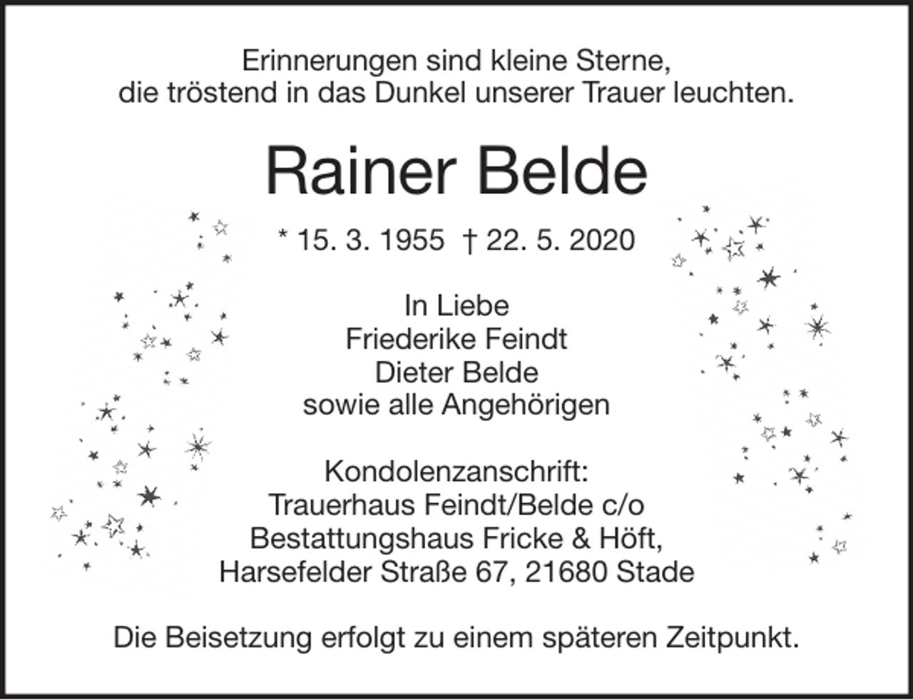 <p>Erinnerungen sind kleine Sterne,<br />die tröstend in das Dunkel unserer Trauer leuchten.<br />Rainer Belde<br />* 15. 3. 1955 † 22. 5. 2020<br />In Liebe<br />Friederike Feindt<br />Dieter Belde<br />sowie alle Angehörigen<br />Kondolenzanschrift:<br />Trauerhaus Feindt/Belde c/o<br />Bestattungshaus Fricke &amp; Höft,<br />Harsefelder Straße 67, 21680 Stade</p>
<p>Die Beisetzung erfolgt zu einem späteren Zeitpunkt.</p>