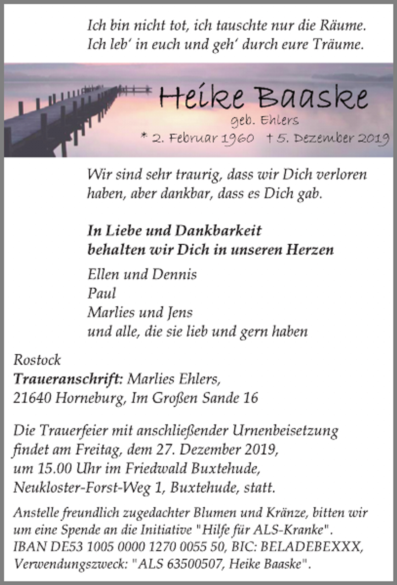 <p>Ich bin nicht tot, ich tauschte nur die Räume.<br />Ich leb‘ in euch und geh‘ durch eure Träume.<br />Heike Baaske<br />geb. Ehlers<br />* 2. Februar 1960 + 5. Dezember 2019<br />Wir sind sehr traurig, dass wir Dich verloren<br />haben, aber dankbar, dass es Dich gab.<br />In Liebe und Dankbarkeit<br />behalten wir Dich in unseren Herzen<br />Ellen und Dennis<br />Paul<br />Marlies und Jens<br />und alle, die sie lieb und gern haben<br />Rostock<br />Traueranschrift: Marlies Ehlers,<br />21640 Horneburg, Im Großen Sande 16<br />Die Trauerfeier mit anschließender Urnenbeisetzung<br />findet am Freitag, dem 27. Dezember 2019,<br />um 15.00 Uhr im Friedwald Buxtehude,<br />Neukloster-Forst-Weg 1, Buxtehude, statt.<br />Anstelle freundlich zugedachter Blumen und Kränze, bitten wir<br />um eine Spende an die Initiative "Hilfe für ALS-Kranke".<br />IBAN DE53 1005 0000 1270 0055 50, BIC: BELADEBEXXX,<br />Verwendungszweck: "ALS 63500507, Heike Baaske".</p>