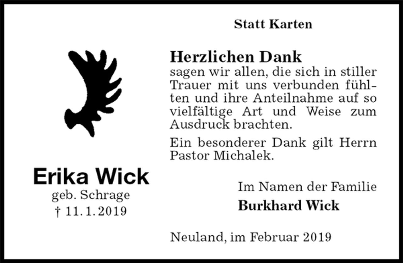 <p>Statt Karten<br />Herzlichen Dank<br />sagen wir allen, die sich in stiller Trauer mit uns verbunden fühlten und ihre Anteilnahme auf so vielfältige Art und Weise zum Ausdruck brachten.<br />Ein besonderer Dank gilt Herrn Pastor Michalek.<br />Im Namen der Familie<br />Burkhard Wick<br />Neuland, im Februar 2019<br />Erika Wick<br />geb. Schrage<br />† 11. 1. 2019</p>